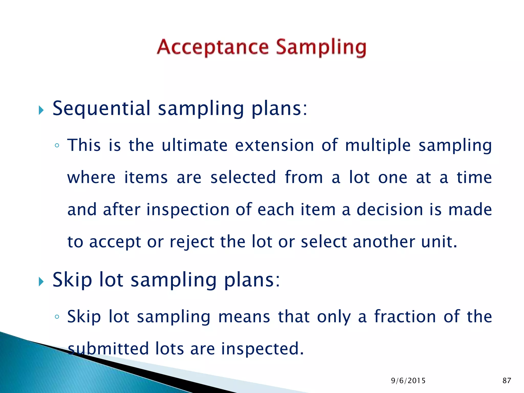  Sequential sampling plans:
◦ This is the ultimate extension of multiple sampling
where items are selected from a lot one at a time
and after inspection of each item a decision is made
to accept or reject the lot or select another unit.
 Skip lot sampling plans:
◦ Skip lot sampling means that only a fraction of the
submitted lots are inspected.
9/6/2015 87
 