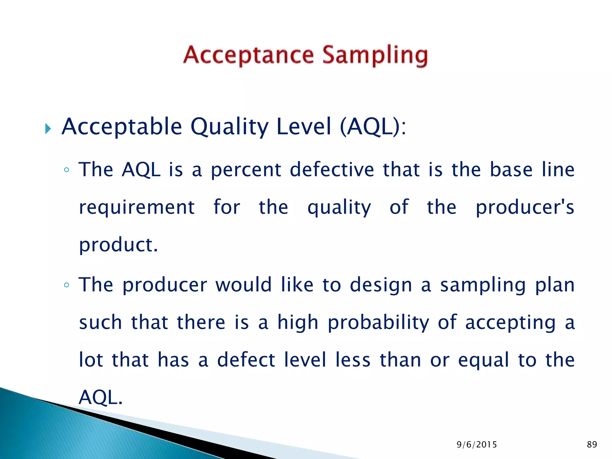  Acceptable Quality Level (AQL):
◦ The AQL is a percent defective that is the base line
requirement for the quality of the producer's
product.
◦ The producer would like to design a sampling plan
such that there is a high probability of accepting a
lot that has a defect level less than or equal to the
AQL.
9/6/2015 89
 