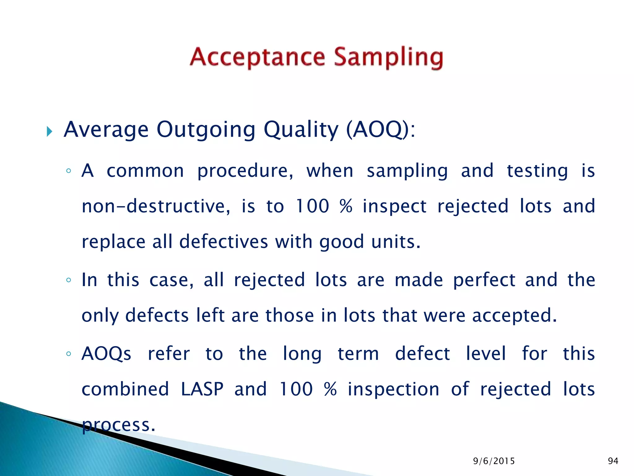  Average Outgoing Quality (AOQ):
◦ A common procedure, when sampling and testing is
non-destructive, is to 100 % inspect rejected lots and
replace all defectives with good units.
◦ In this case, all rejected lots are made perfect and the
only defects left are those in lots that were accepted.
◦ AOQs refer to the long term defect level for this
combined LASP and 100 % inspection of rejected lots
process.
9/6/2015 94
 