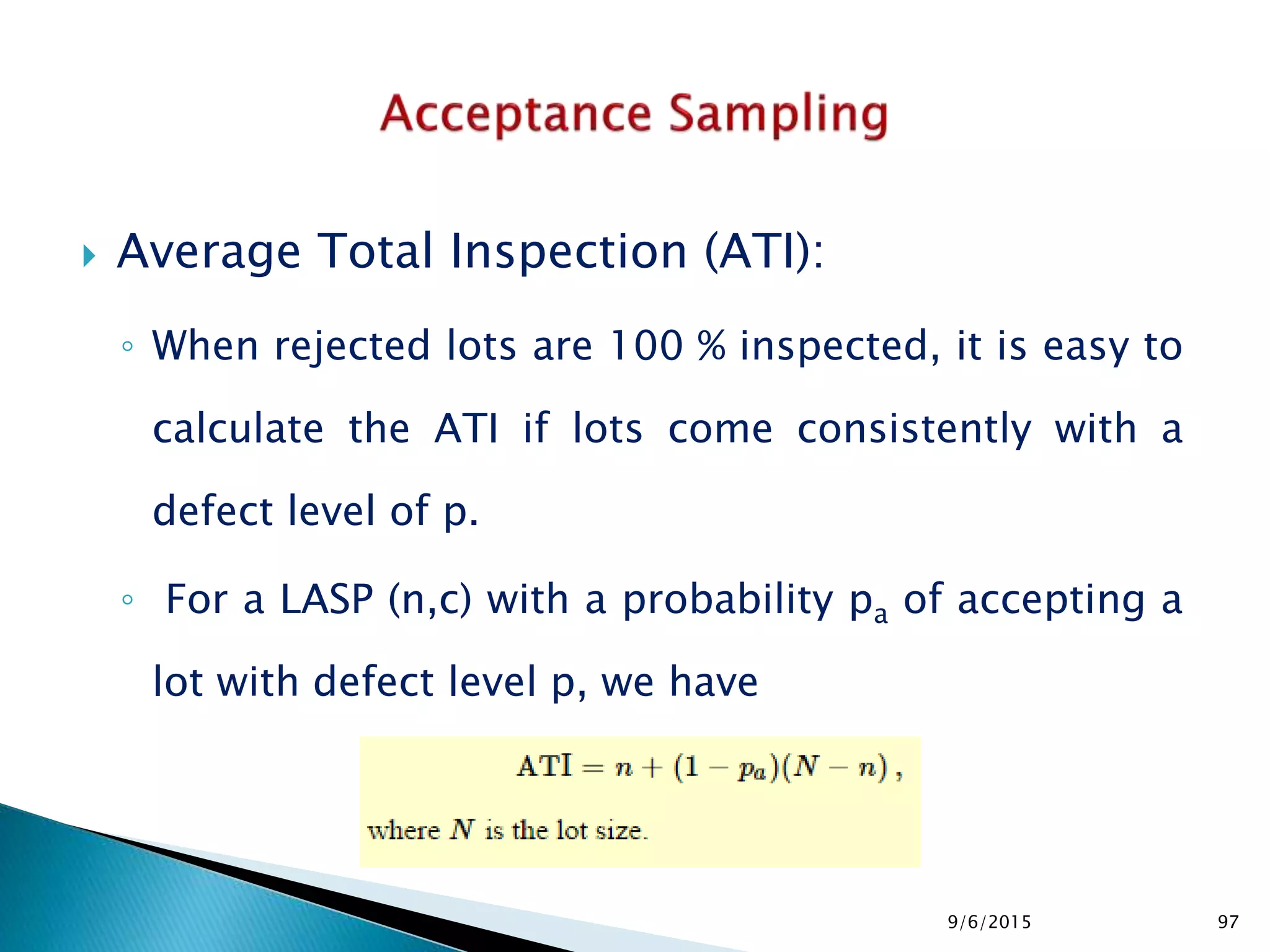  Average Total Inspection (ATI):
◦ When rejected lots are 100 % inspected, it is easy to
calculate the ATI if lots come consistently with a
defect level of p.
◦ For a LASP (n,c) with a probability pa of accepting a
lot with defect level p, we have
9/6/2015 97
 