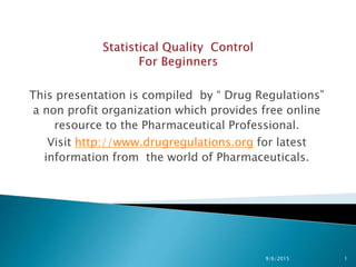 This presentation is compiled by “ Drug Regulations”
a non profit organization which provides free online
resource to the Pharmaceutical Professional.
Visit http://www.drugregulations.org for latest
information from the world of Pharmaceuticals.
9/6/2015 1
 