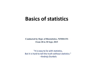 Basics of statistics
Conducted by Dept. of Biostatistics, NIMHANS
From 28 to 30 Sept, 2015
"It is easy to lie with statistics,
But it is hard to tell the truth without statistics."
–Andrejs Dunkels
 