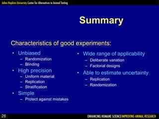 Summary
• Unbiased
– Randomization
– Blinding
• High precision
– Uniform material
– Replication
– Stratification
• Simple
– Protect against mistakes
• Wide range of applicability
– Deliberate variation
– Factorial designs
• Able to estimate uncertainty
– Replication
– Randomization
Characteristics of good experiments:
26
 