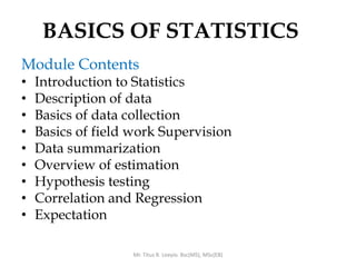BASICS OF STATISTICS
Module Contents
• Introduction to Statistics
• Description of data
• Basics of data collection
• Basics of field work Supervision
• Data summarization
• Overview of estimation
• Hypothesis testing
• Correlation and Regression
• Expectation
Mr. Titus R. Leeyio. Bsc(MS), MSc(EB)
 