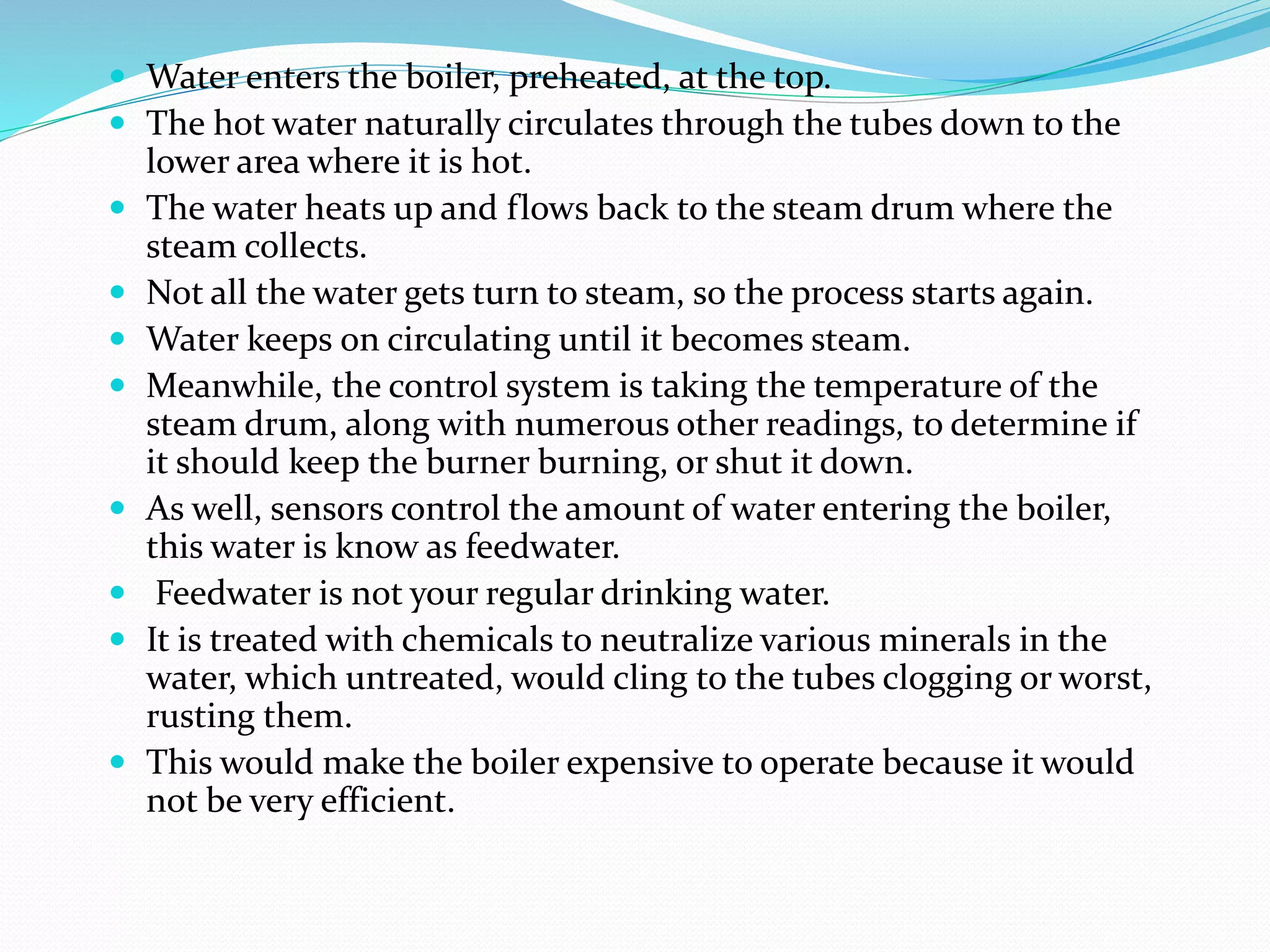  Water enters the boiler, preheated, at the top.
 The hot water naturally circulates through the tubes down to the
lower area where it is hot.
 The water heats up and flows back to the steam drum where the
steam collects.
 Not all the water gets turn to steam, so the process starts again.
 Water keeps on circulating until it becomes steam.
 Meanwhile, the control system is taking the temperature of the
steam drum, along with numerous other readings, to determine if
it should keep the burner burning, or shut it down.
 As well, sensors control the amount of water entering the boiler,
this water is know as feedwater.
 Feedwater is not your regular drinking water.
 It is treated with chemicals to neutralize various minerals in the
water, which untreated, would cling to the tubes clogging or worst,
rusting them.
 This would make the boiler expensive to operate because it would
not be very efficient.
 