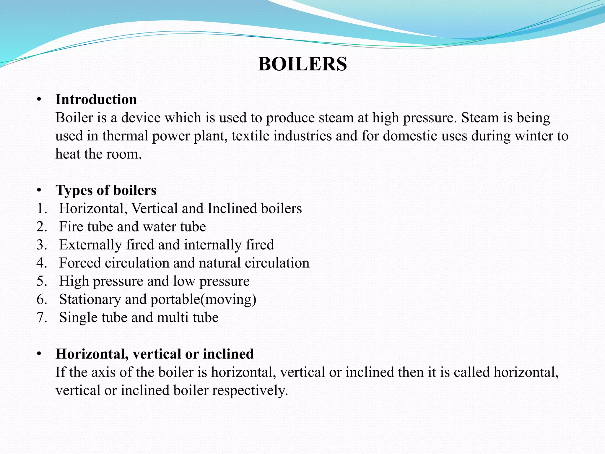 • Introduction
Boiler is a device which is used to produce steam at high pressure. Steam is being
used in thermal power plant, textile industries and for domestic uses during winter to
heat the room.
• Types of boilers
1. Horizontal, Vertical and Inclined boilers
2. Fire tube and water tube
3. Externally fired and internally fired
4. Forced circulation and natural circulation
5. High pressure and low pressure
6. Stationary and portable(moving)
7. Single tube and multi tube
• Horizontal, vertical or inclined
If the axis of the boiler is horizontal, vertical or inclined then it is called horizontal,
vertical or inclined boiler respectively.
BOILERS
 