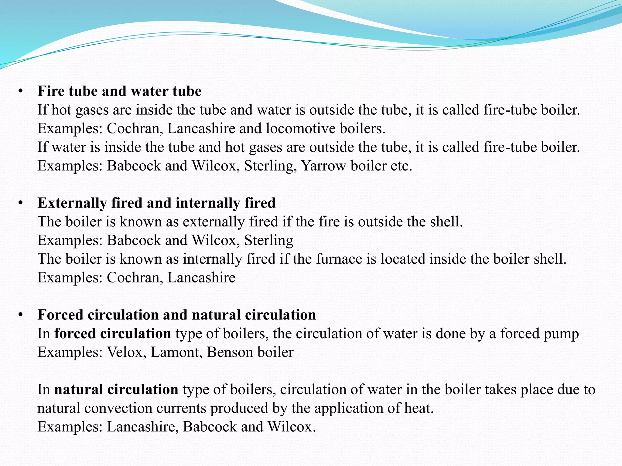 • Fire tube and water tube
If hot gases are inside the tube and water is outside the tube, it is called fire-tube boiler.
Examples: Cochran, Lancashire and locomotive boilers.
If water is inside the tube and hot gases are outside the tube, it is called fire-tube boiler.
Examples: Babcock and Wilcox, Sterling, Yarrow boiler etc.
• Externally fired and internally fired
The boiler is known as externally fired if the fire is outside the shell.
Examples: Babcock and Wilcox, Sterling
The boiler is known as internally fired if the furnace is located inside the boiler shell.
Examples: Cochran, Lancashire
• Forced circulation and natural circulation
In forced circulation type of boilers, the circulation of water is done by a forced pump
Examples: Velox, Lamont, Benson boiler
In natural circulation type of boilers, circulation of water in the boiler takes place due to
natural convection currents produced by the application of heat.
Examples: Lancashire, Babcock and Wilcox.
 