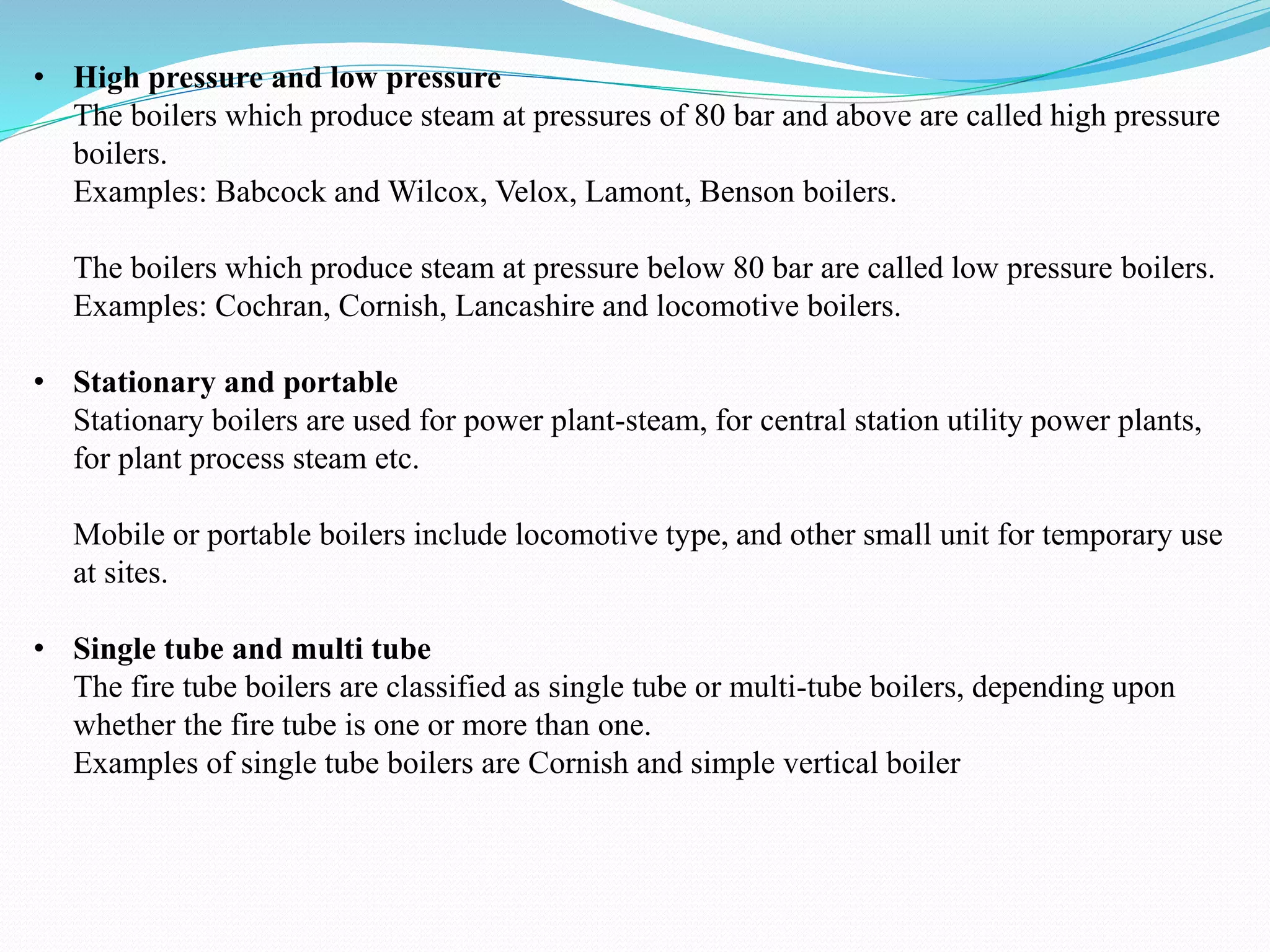 • High pressure and low pressure
The boilers which produce steam at pressures of 80 bar and above are called high pressure
boilers.
Examples: Babcock and Wilcox, Velox, Lamont, Benson boilers.
The boilers which produce steam at pressure below 80 bar are called low pressure boilers.
Examples: Cochran, Cornish, Lancashire and locomotive boilers.
• Stationary and portable
Stationary boilers are used for power plant-steam, for central station utility power plants,
for plant process steam etc.
Mobile or portable boilers include locomotive type, and other small unit for temporary use
at sites.
• Single tube and multi tube
The fire tube boilers are classified as single tube or multi-tube boilers, depending upon
whether the fire tube is one or more than one.
Examples of single tube boilers are Cornish and simple vertical boiler
 