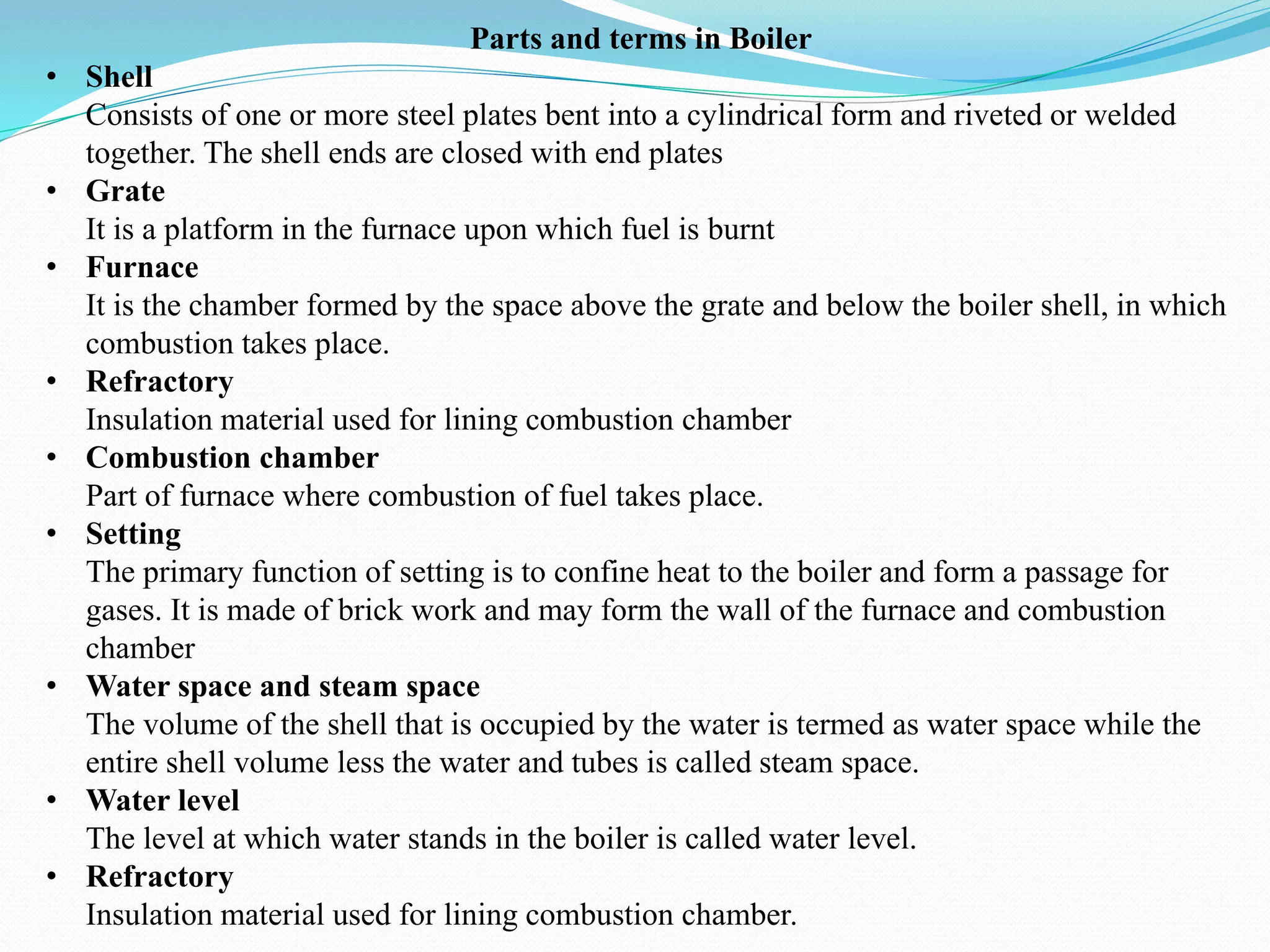 Parts and terms in Boiler
• Shell
Consists of one or more steel plates bent into a cylindrical form and riveted or welded
together. The shell ends are closed with end plates
• Grate
It is a platform in the furnace upon which fuel is burnt
• Furnace
It is the chamber formed by the space above the grate and below the boiler shell, in which
combustion takes place.
• Refractory
Insulation material used for lining combustion chamber
• Combustion chamber
Part of furnace where combustion of fuel takes place.
• Setting
The primary function of setting is to confine heat to the boiler and form a passage for
gases. It is made of brick work and may form the wall of the furnace and combustion
chamber
• Water space and steam space
The volume of the shell that is occupied by the water is termed as water space while the
entire shell volume less the water and tubes is called steam space.
• Water level
The level at which water stands in the boiler is called water level.
• Refractory
Insulation material used for lining combustion chamber.
 