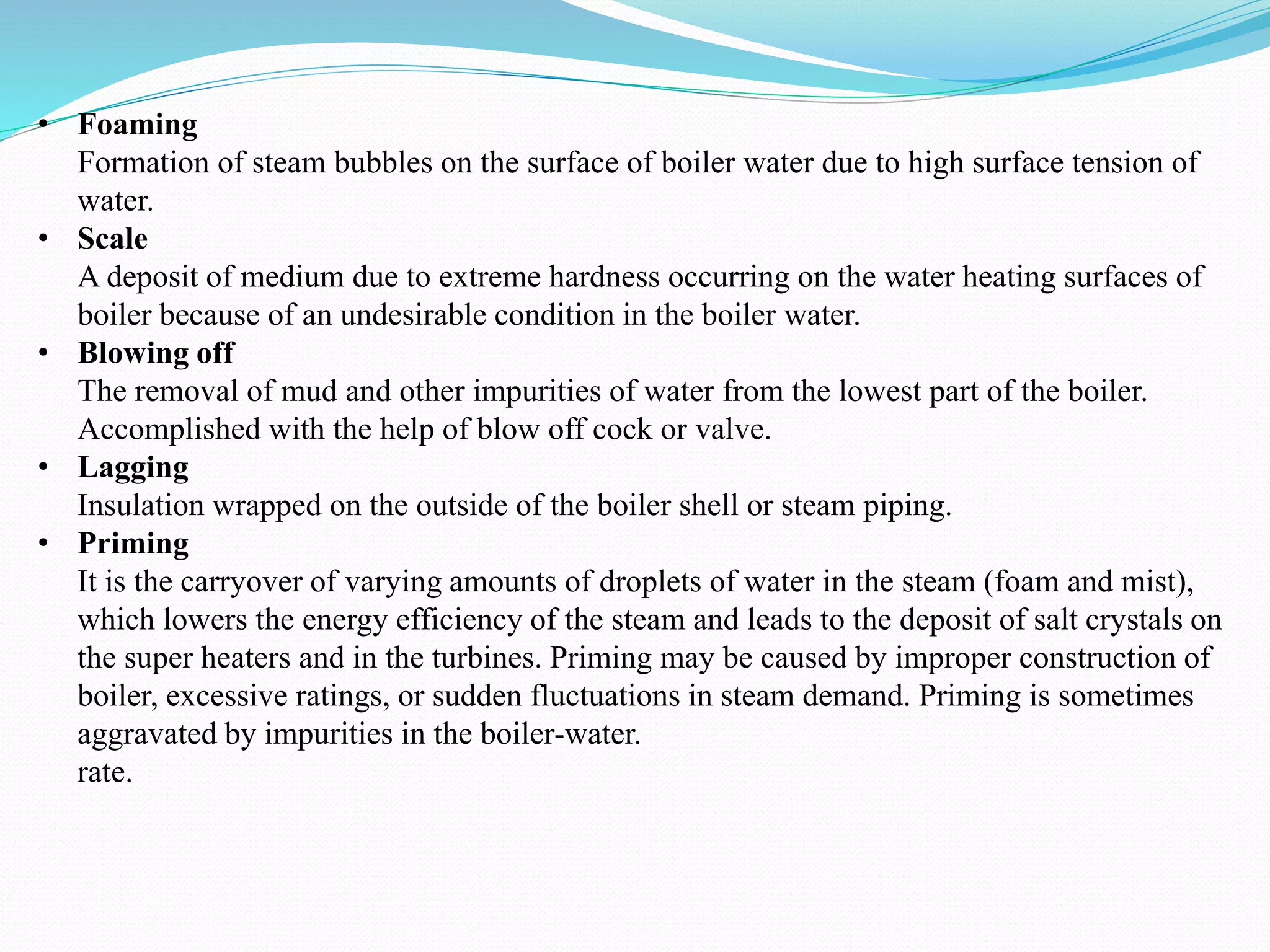 • Foaming
Formation of steam bubbles on the surface of boiler water due to high surface tension of
water.
• Scale
A deposit of medium due to extreme hardness occurring on the water heating surfaces of
boiler because of an undesirable condition in the boiler water.
• Blowing off
The removal of mud and other impurities of water from the lowest part of the boiler.
Accomplished with the help of blow off cock or valve.
• Lagging
Insulation wrapped on the outside of the boiler shell or steam piping.
• Priming
It is the carryover of varying amounts of droplets of water in the steam (foam and mist),
which lowers the energy efficiency of the steam and leads to the deposit of salt crystals on
the super heaters and in the turbines. Priming may be caused by improper construction of
boiler, excessive ratings, or sudden fluctuations in steam demand. Priming is sometimes
aggravated by impurities in the boiler-water.
rate.
 