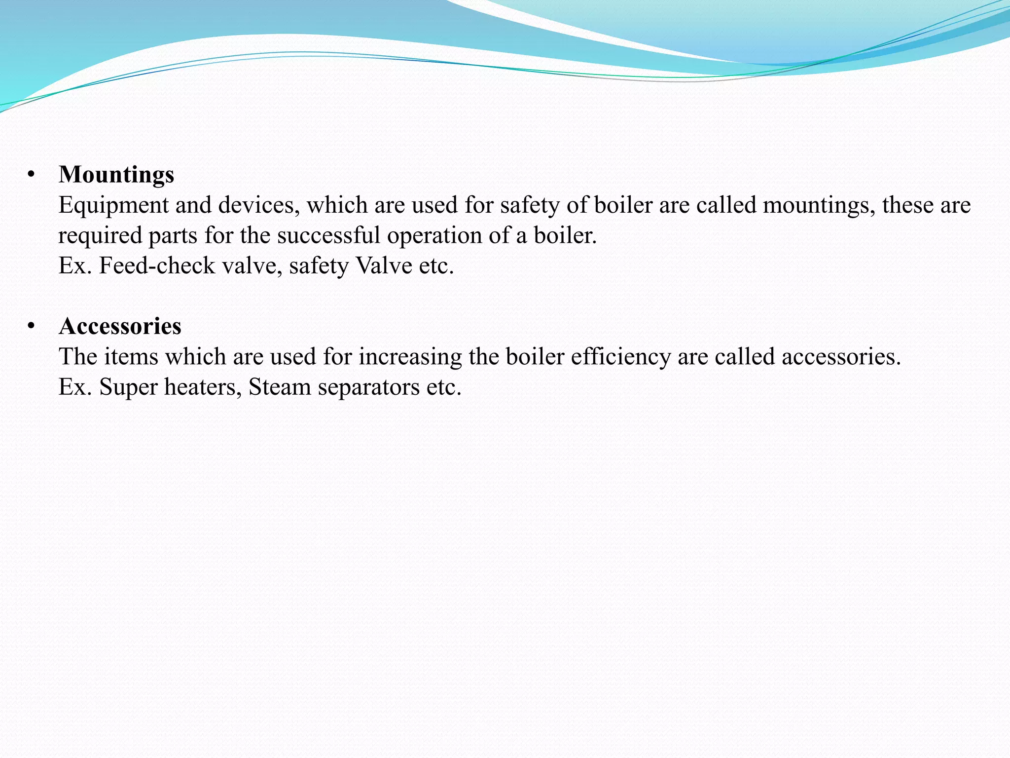• Mountings
Equipment and devices, which are used for safety of boiler are called mountings, these are
required parts for the successful operation of a boiler.
Ex. Feed-check valve, safety Valve etc.
• Accessories
The items which are used for increasing the boiler efficiency are called accessories.
Ex. Super heaters, Steam separators etc.
 
