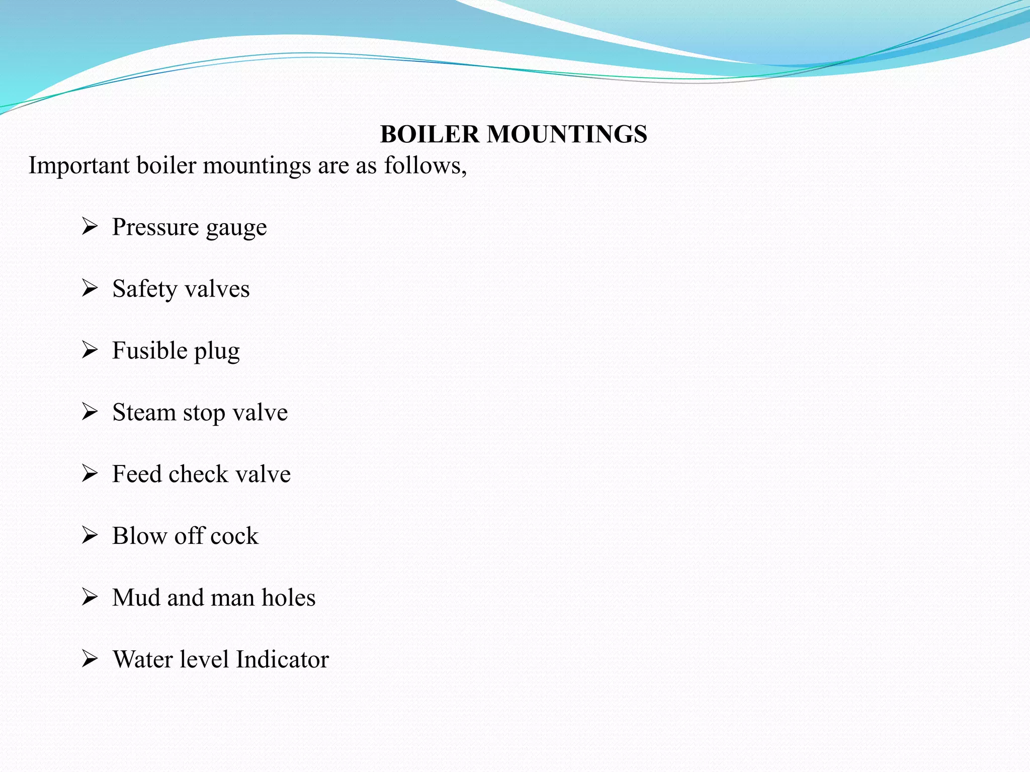 BOILER MOUNTINGS
Important boiler mountings are as follows,
 Pressure gauge
 Safety valves
 Fusible plug
 Steam stop valve
 Feed check valve
 Blow off cock
 Mud and man holes
 Water level Indicator
 