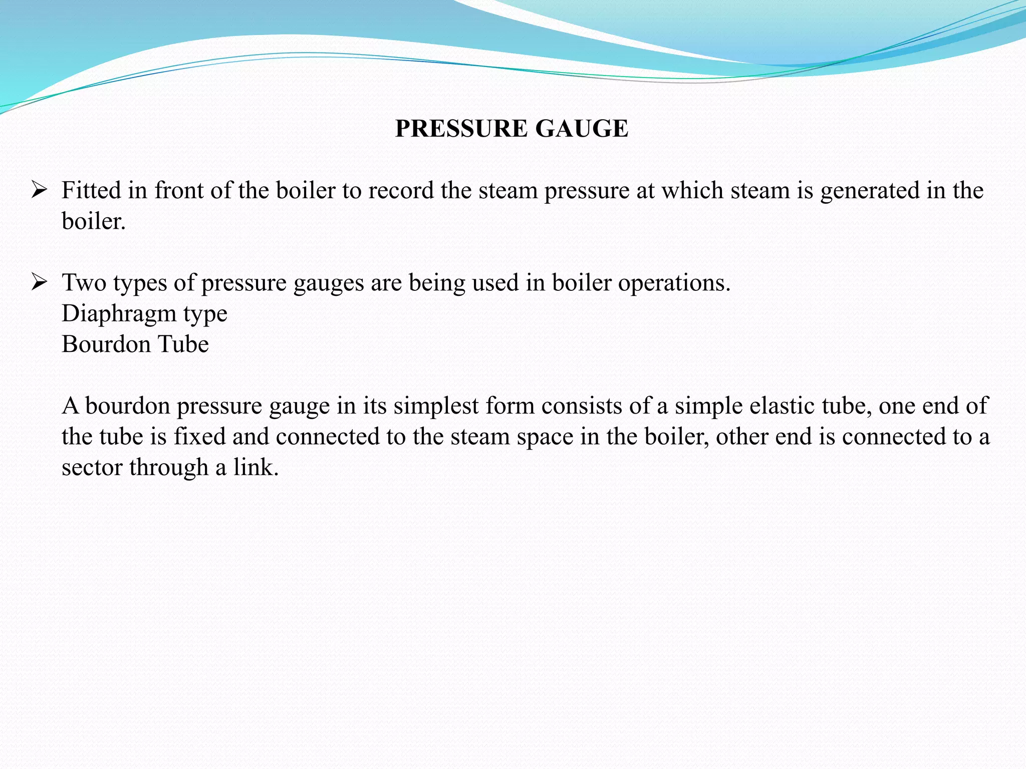 PRESSURE GAUGE
 Fitted in front of the boiler to record the steam pressure at which steam is generated in the
boiler.
 Two types of pressure gauges are being used in boiler operations.
Diaphragm type
Bourdon Tube
A bourdon pressure gauge in its simplest form consists of a simple elastic tube, one end of
the tube is fixed and connected to the steam space in the boiler, other end is connected to a
sector through a link.
 