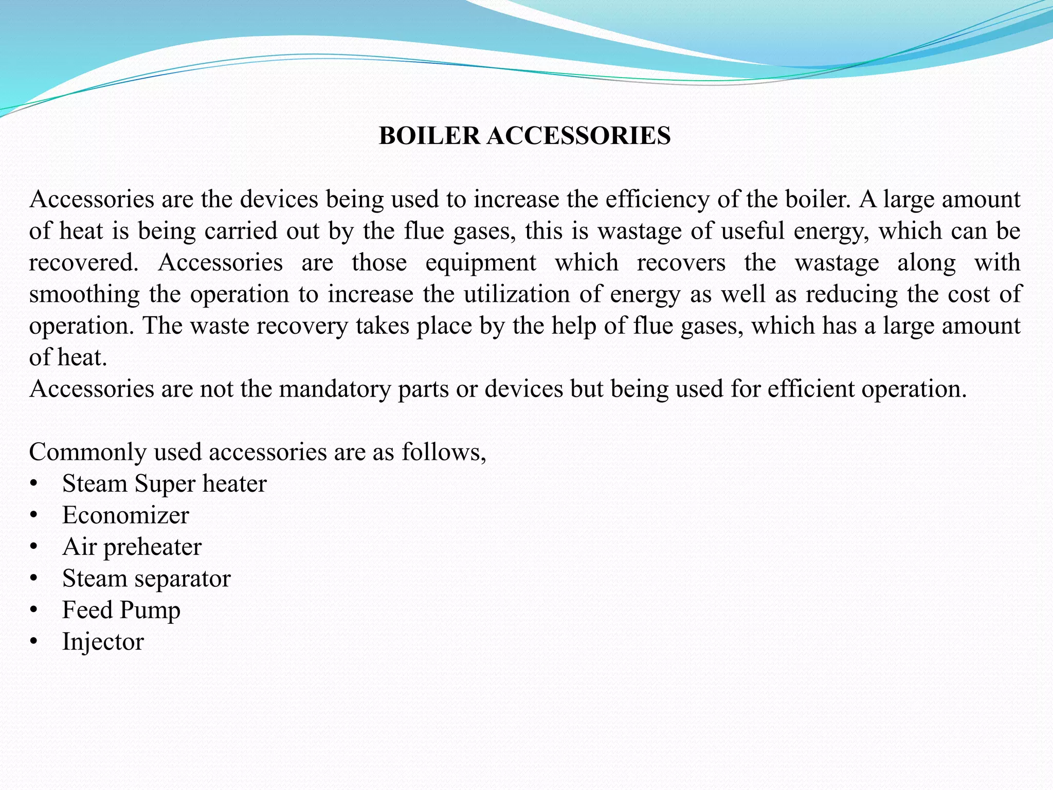 BOILER ACCESSORIES
Accessories are the devices being used to increase the efficiency of the boiler. A large amount
of heat is being carried out by the flue gases, this is wastage of useful energy, which can be
recovered. Accessories are those equipment which recovers the wastage along with
smoothing the operation to increase the utilization of energy as well as reducing the cost of
operation. The waste recovery takes place by the help of flue gases, which has a large amount
of heat.
Accessories are not the mandatory parts or devices but being used for efficient operation.
Commonly used accessories are as follows,
• Steam Super heater
• Economizer
• Air preheater
• Steam separator
• Feed Pump
• Injector
 