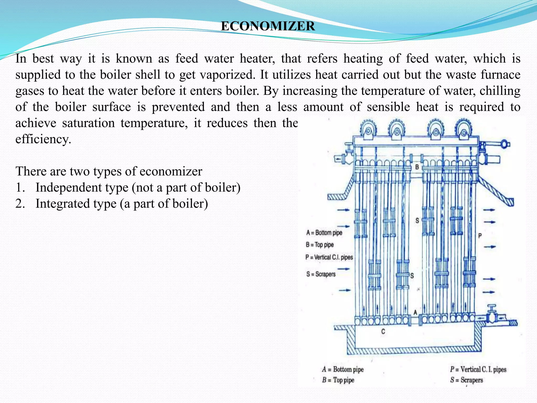 ECONOMIZER
In best way it is known as feed water heater, that refers heating of feed water, which is
supplied to the boiler shell to get vaporized. It utilizes heat carried out but the waste furnace
gases to heat the water before it enters boiler. By increasing the temperature of water, chilling
of the boiler surface is prevented and then a less amount of sensible heat is required to
achieve saturation temperature, it reduces then the input heat to the boiler and increasing
efficiency.
There are two types of economizer
1. Independent type (not a part of boiler)
2. Integrated type (a part of boiler)
 