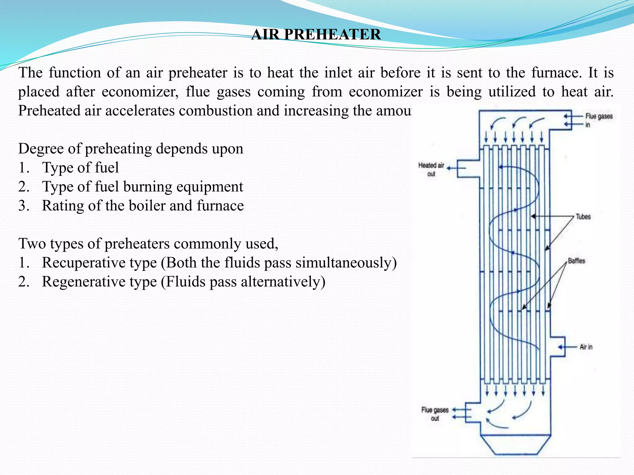 AIR PREHEATER
The function of an air preheater is to heat the inlet air before it is sent to the furnace. It is
placed after economizer, flue gases coming from economizer is being utilized to heat air.
Preheated air accelerates combustion and increasing the amount of heat produced.
Degree of preheating depends upon
1. Type of fuel
2. Type of fuel burning equipment
3. Rating of the boiler and furnace
Two types of preheaters commonly used,
1. Recuperative type (Both the fluids pass simultaneously)
2. Regenerative type (Fluids pass alternatively)
 