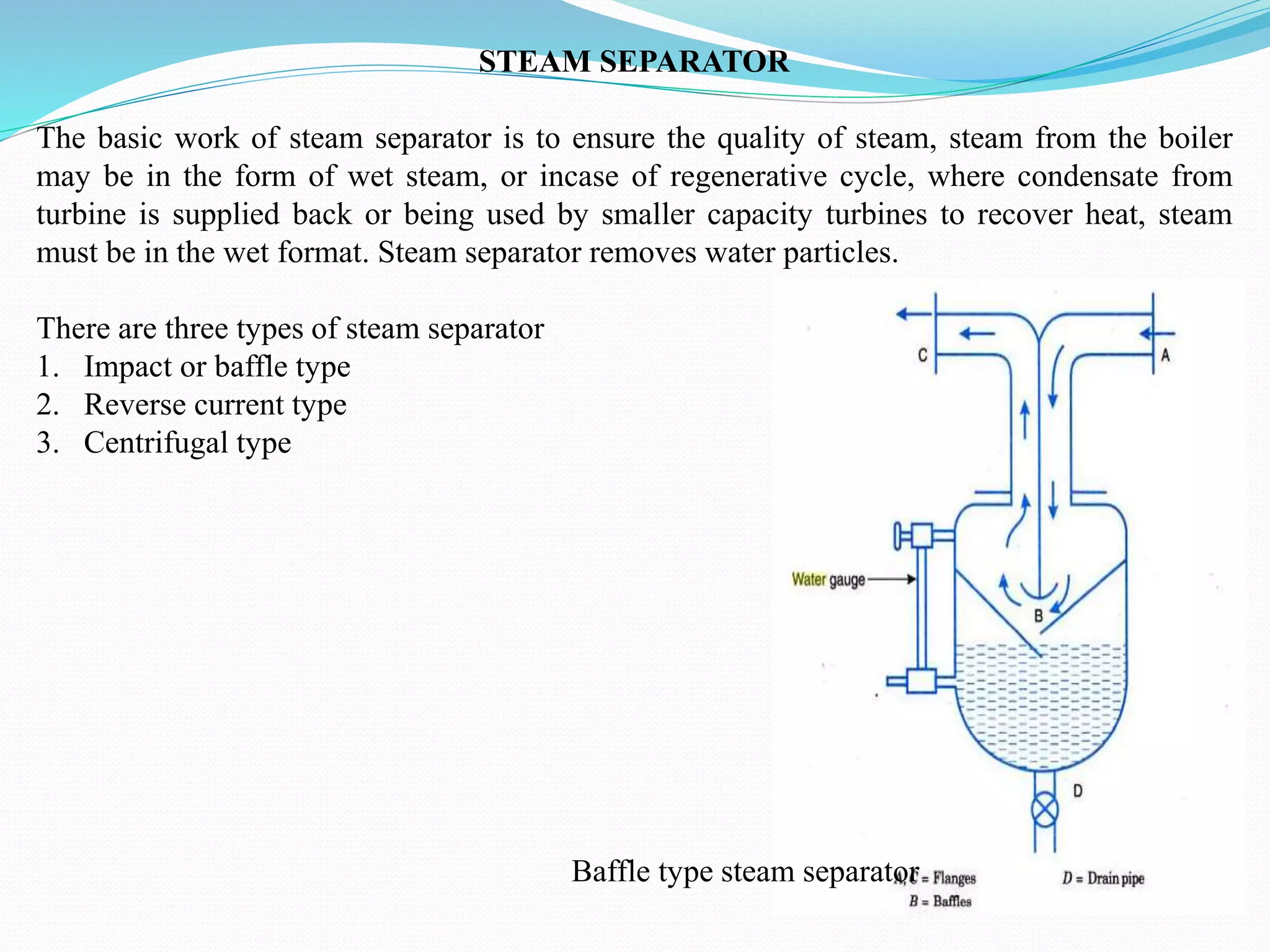 STEAM SEPARATOR
The basic work of steam separator is to ensure the quality of steam, steam from the boiler
may be in the form of wet steam, or incase of regenerative cycle, where condensate from
turbine is supplied back or being used by smaller capacity turbines to recover heat, steam
must be in the wet format. Steam separator removes water particles.
There are three types of steam separator
1. Impact or baffle type
2. Reverse current type
3. Centrifugal type
Baffle type steam separator
 