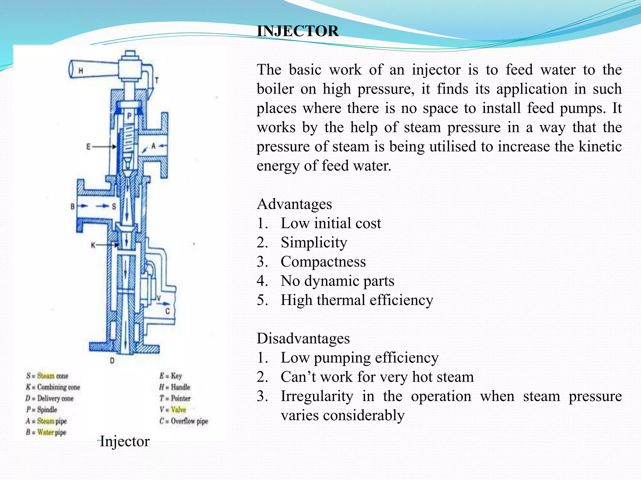INJECTOR
The basic work of an injector is to feed water to the
boiler on high pressure, it finds its application in such
places where there is no space to install feed pumps. It
works by the help of steam pressure in a way that the
pressure of steam is being utilised to increase the kinetic
energy of feed water.
Advantages
1. Low initial cost
2. Simplicity
3. Compactness
4. No dynamic parts
5. High thermal efficiency
Disadvantages
1. Low pumping efficiency
2. Can’t work for very hot steam
3. Irregularity in the operation when steam pressure
varies considerably
Injector
 
