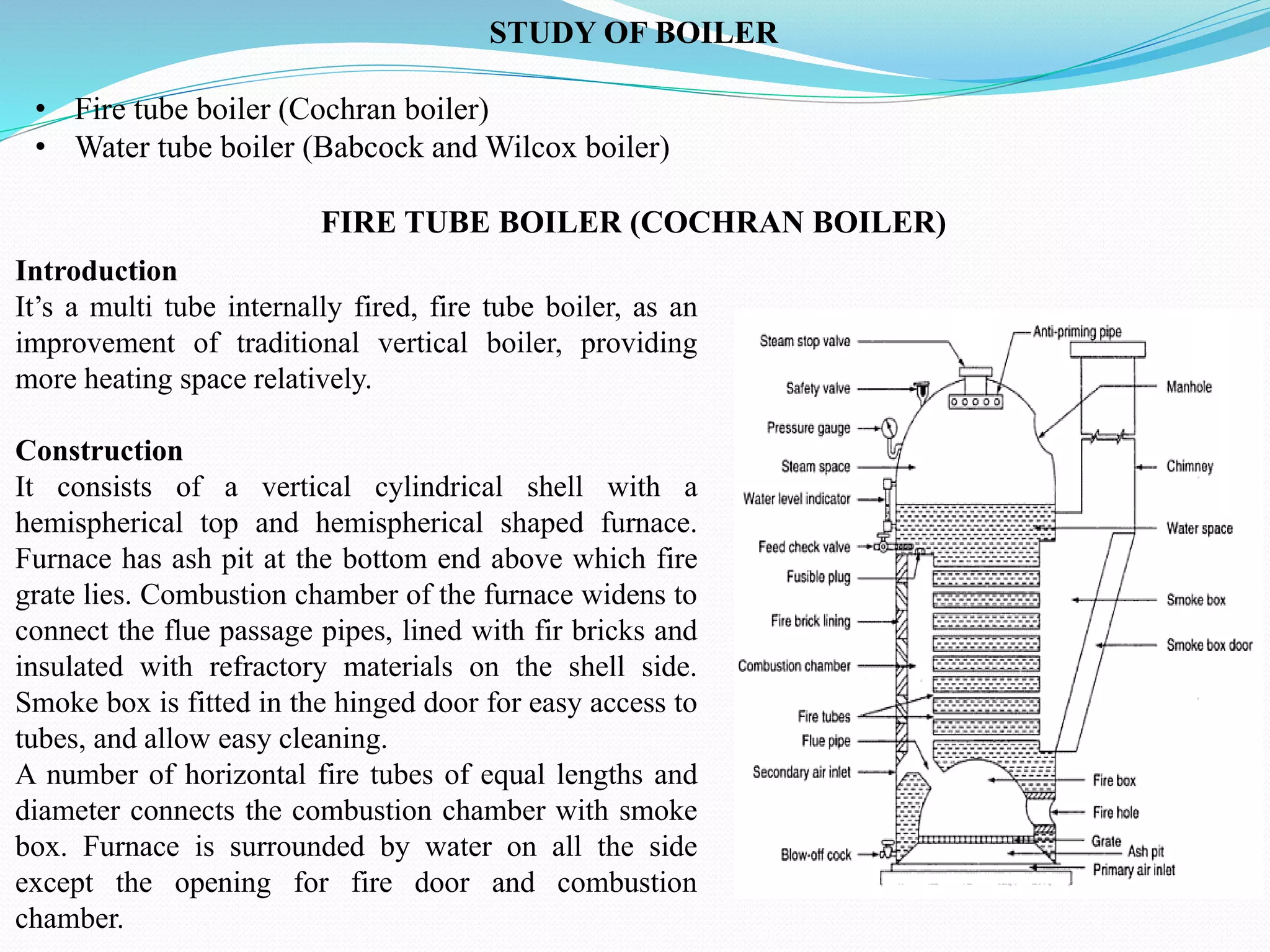 STUDY OF BOILER
• Fire tube boiler (Cochran boiler)
• Water tube boiler (Babcock and Wilcox boiler)
FIRE TUBE BOILER (COCHRAN BOILER)
Introduction
It’s a multi tube internally fired, fire tube boiler, as an
improvement of traditional vertical boiler, providing
more heating space relatively.
Construction
It consists of a vertical cylindrical shell with a
hemispherical top and hemispherical shaped furnace.
Furnace has ash pit at the bottom end above which fire
grate lies. Combustion chamber of the furnace widens to
connect the flue passage pipes, lined with fir bricks and
insulated with refractory materials on the shell side.
Smoke box is fitted in the hinged door for easy access to
tubes, and allow easy cleaning.
A number of horizontal fire tubes of equal lengths and
diameter connects the combustion chamber with smoke
box. Furnace is surrounded by water on all the side
except the opening for fire door and combustion
chamber.
 