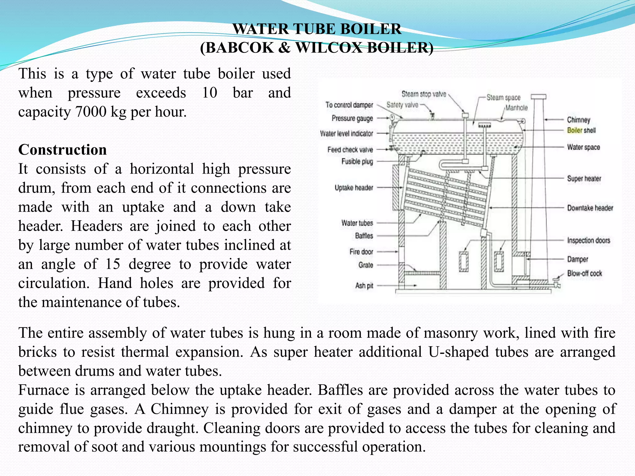 WATER TUBE BOILER
(BABCOK & WILCOX BOILER)
This is a type of water tube boiler used
when pressure exceeds 10 bar and
capacity 7000 kg per hour.
Construction
It consists of a horizontal high pressure
drum, from each end of it connections are
made with an uptake and a down take
header. Headers are joined to each other
by large number of water tubes inclined at
an angle of 15 degree to provide water
circulation. Hand holes are provided for
the maintenance of tubes.
The entire assembly of water tubes is hung in a room made of masonry work, lined with fire
bricks to resist thermal expansion. As super heater additional U-shaped tubes are arranged
between drums and water tubes.
Furnace is arranged below the uptake header. Baffles are provided across the water tubes to
guide flue gases. A Chimney is provided for exit of gases and a damper at the opening of
chimney to provide draught. Cleaning doors are provided to access the tubes for cleaning and
removal of soot and various mountings for successful operation.
 