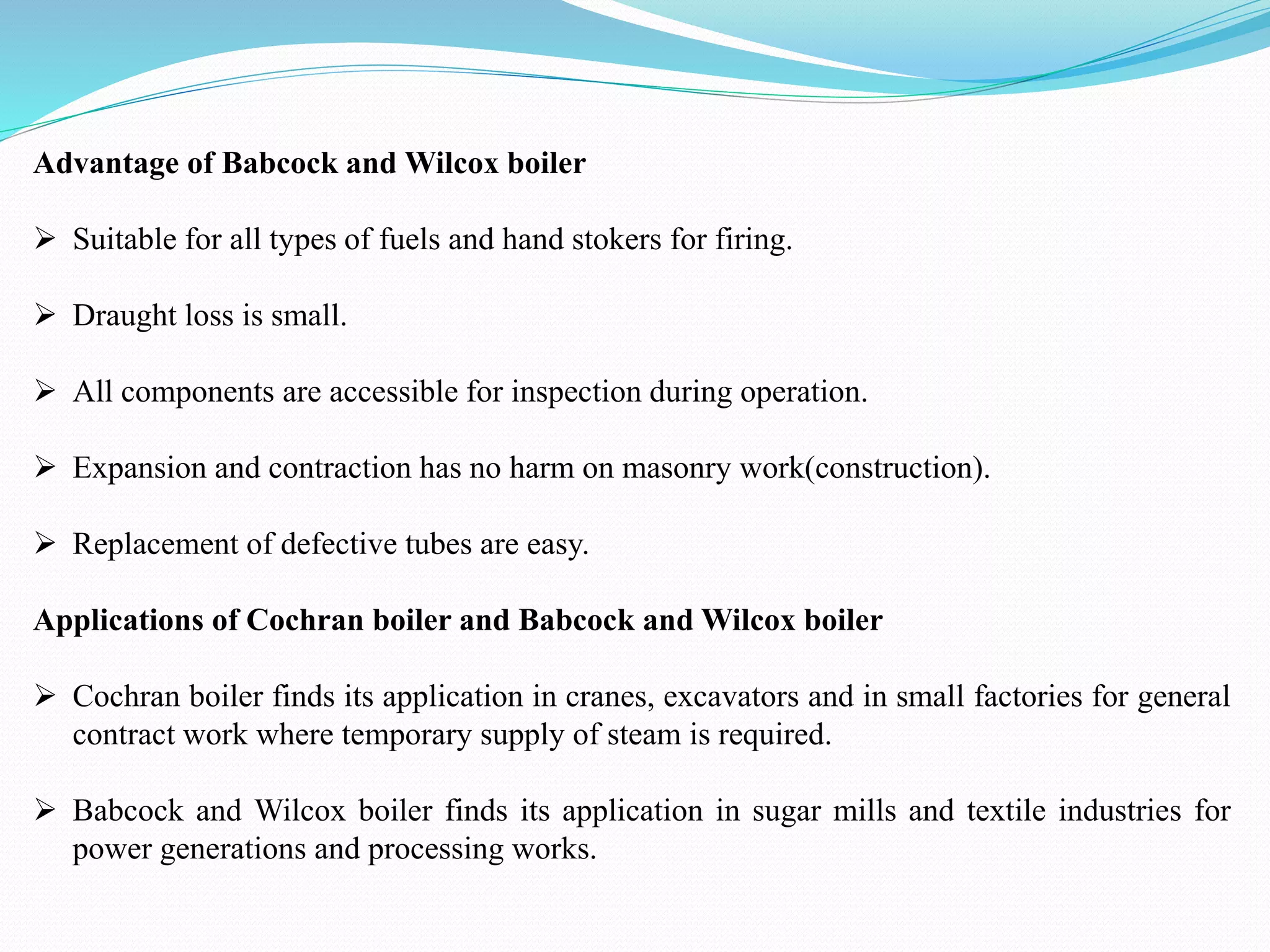 Advantage of Babcock and Wilcox boiler
 Suitable for all types of fuels and hand stokers for firing.
 Draught loss is small.
 All components are accessible for inspection during operation.
 Expansion and contraction has no harm on masonry work(construction).
 Replacement of defective tubes are easy.
Applications of Cochran boiler and Babcock and Wilcox boiler
 Cochran boiler finds its application in cranes, excavators and in small factories for general
contract work where temporary supply of steam is required.
 Babcock and Wilcox boiler finds its application in sugar mills and textile industries for
power generations and processing works.
 