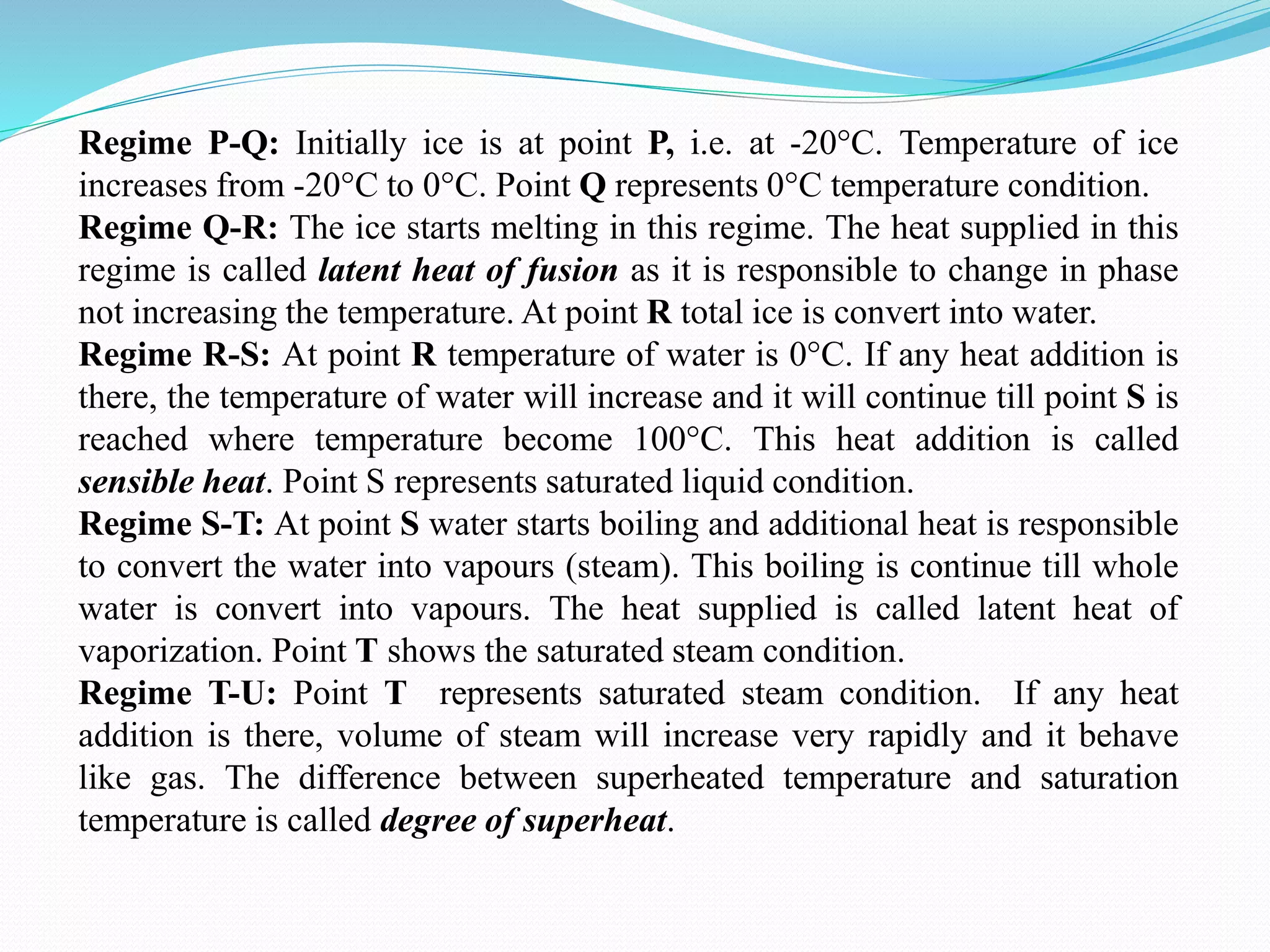 Regime P-Q: Initially ice is at point P, i.e. at -20°C. Temperature of ice
increases from -20°C to 0°C. Point Q represents 0°C temperature condition.
Regime Q-R: The ice starts melting in this regime. The heat supplied in this
regime is called latent heat of fusion as it is responsible to change in phase
not increasing the temperature. At point R total ice is convert into water.
Regime R-S: At point R temperature of water is 0°C. If any heat addition is
there, the temperature of water will increase and it will continue till point S is
reached where temperature become 100°C. This heat addition is called
sensible heat. Point S represents saturated liquid condition.
Regime S-T: At point S water starts boiling and additional heat is responsible
to convert the water into vapours (steam). This boiling is continue till whole
water is convert into vapours. The heat supplied is called latent heat of
vaporization. Point T shows the saturated steam condition.
Regime T-U: Point T represents saturated steam condition. If any heat
addition is there, volume of steam will increase very rapidly and it behave
like gas. The difference between superheated temperature and saturation
temperature is called degree of superheat.
 