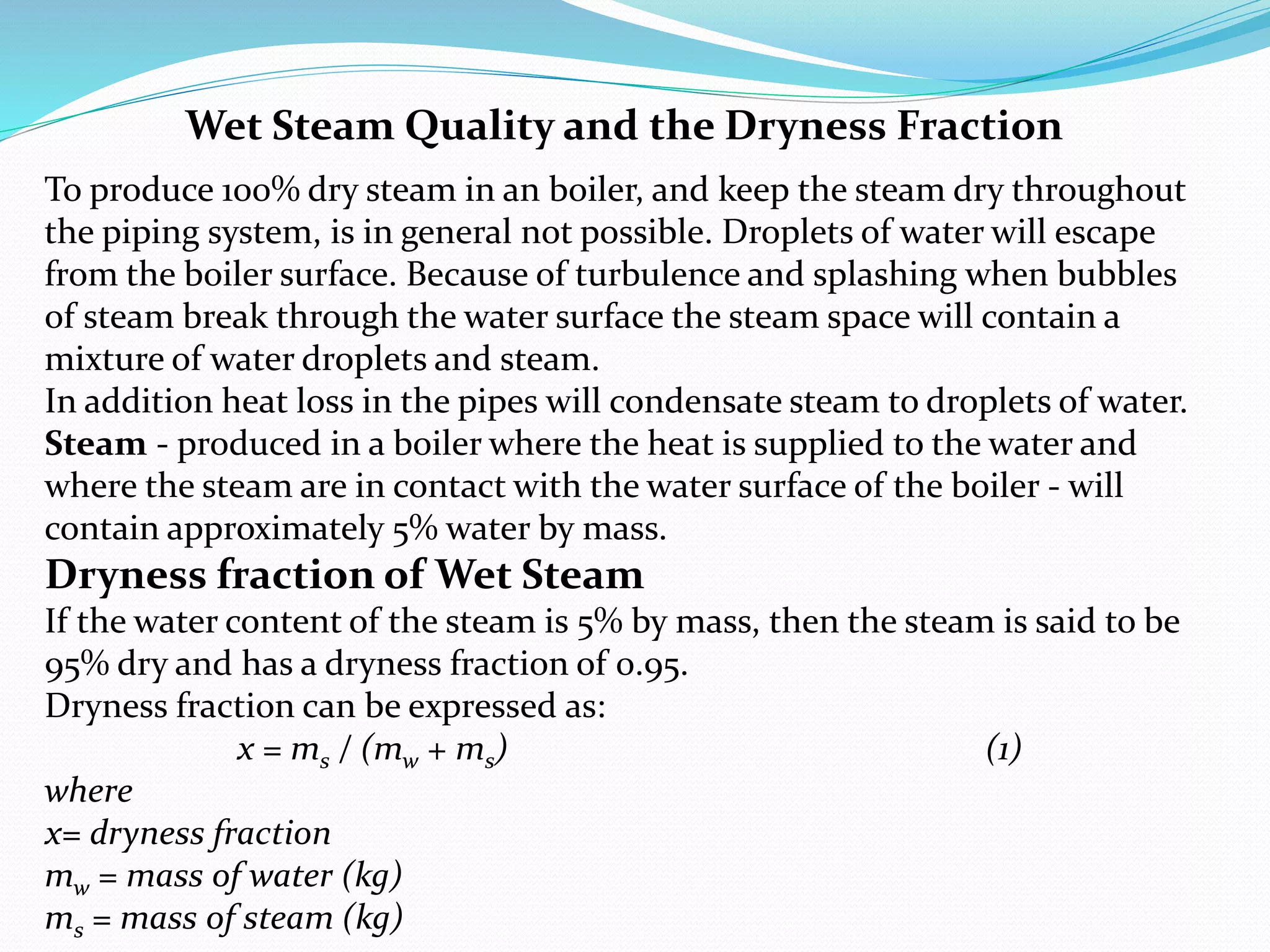 Wet Steam Quality and the Dryness Fraction
To produce 100% dry steam in an boiler, and keep the steam dry throughout
the piping system, is in general not possible. Droplets of water will escape
from the boiler surface. Because of turbulence and splashing when bubbles
of steam break through the water surface the steam space will contain a
mixture of water droplets and steam.
In addition heat loss in the pipes will condensate steam to droplets of water.
Steam - produced in a boiler where the heat is supplied to the water and
where the steam are in contact with the water surface of the boiler - will
contain approximately 5% water by mass.
Dryness fraction of Wet Steam
If the water content of the steam is 5% by mass, then the steam is said to be
95% dry and has a dryness fraction of 0.95.
Dryness fraction can be expressed as:
x = ms / (mw + ms) (1)
where
x= dryness fraction
mw = mass of water (kg)
ms = mass of steam (kg)
 