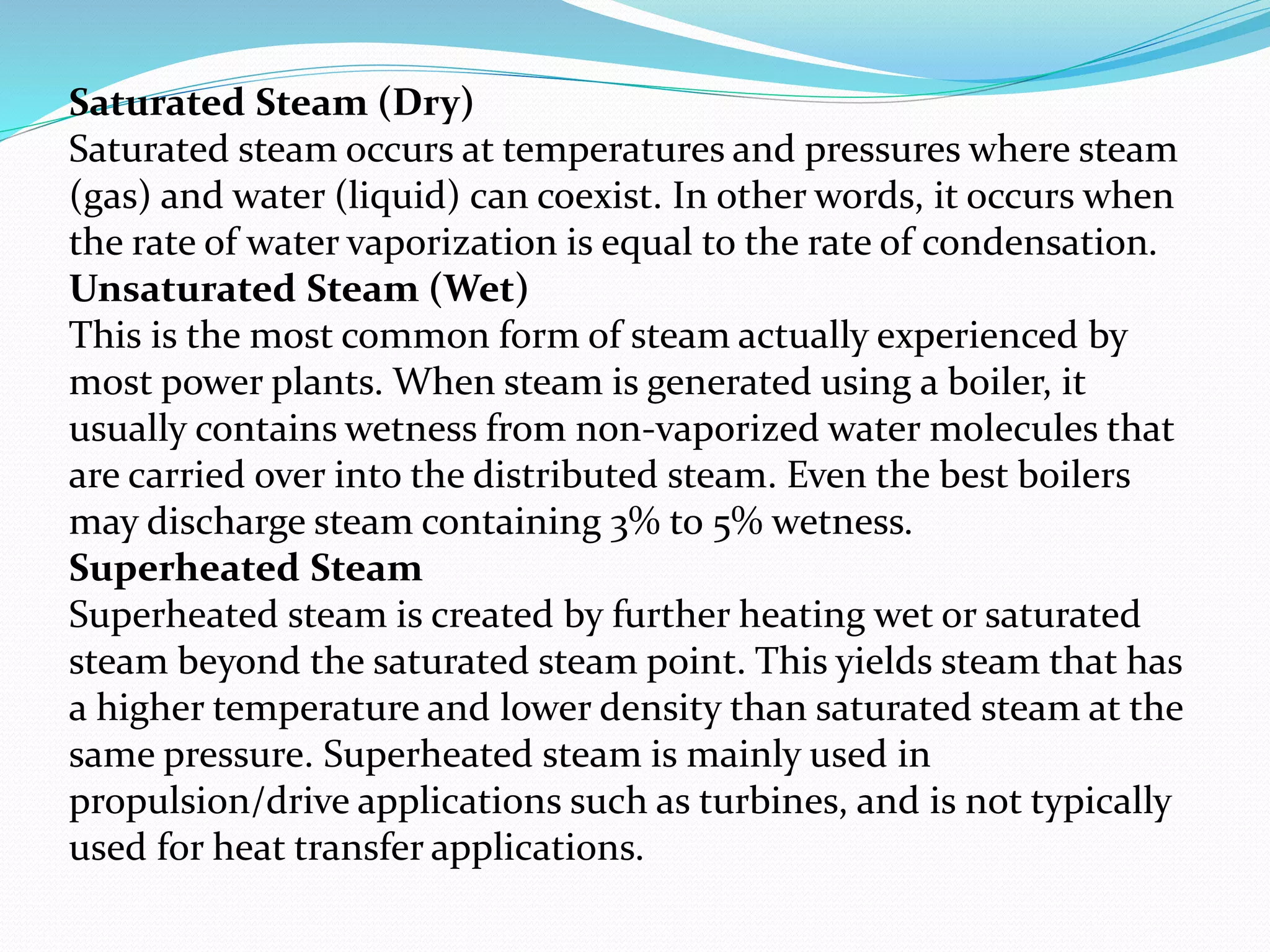 Saturated Steam (Dry)
Saturated steam occurs at temperatures and pressures where steam
(gas) and water (liquid) can coexist. In other words, it occurs when
the rate of water vaporization is equal to the rate of condensation.
Unsaturated Steam (Wet)
This is the most common form of steam actually experienced by
most power plants. When steam is generated using a boiler, it
usually contains wetness from non-vaporized water molecules that
are carried over into the distributed steam. Even the best boilers
may discharge steam containing 3% to 5% wetness.
Superheated Steam
Superheated steam is created by further heating wet or saturated
steam beyond the saturated steam point. This yields steam that has
a higher temperature and lower density than saturated steam at the
same pressure. Superheated steam is mainly used in
propulsion/drive applications such as turbines, and is not typically
used for heat transfer applications.
 