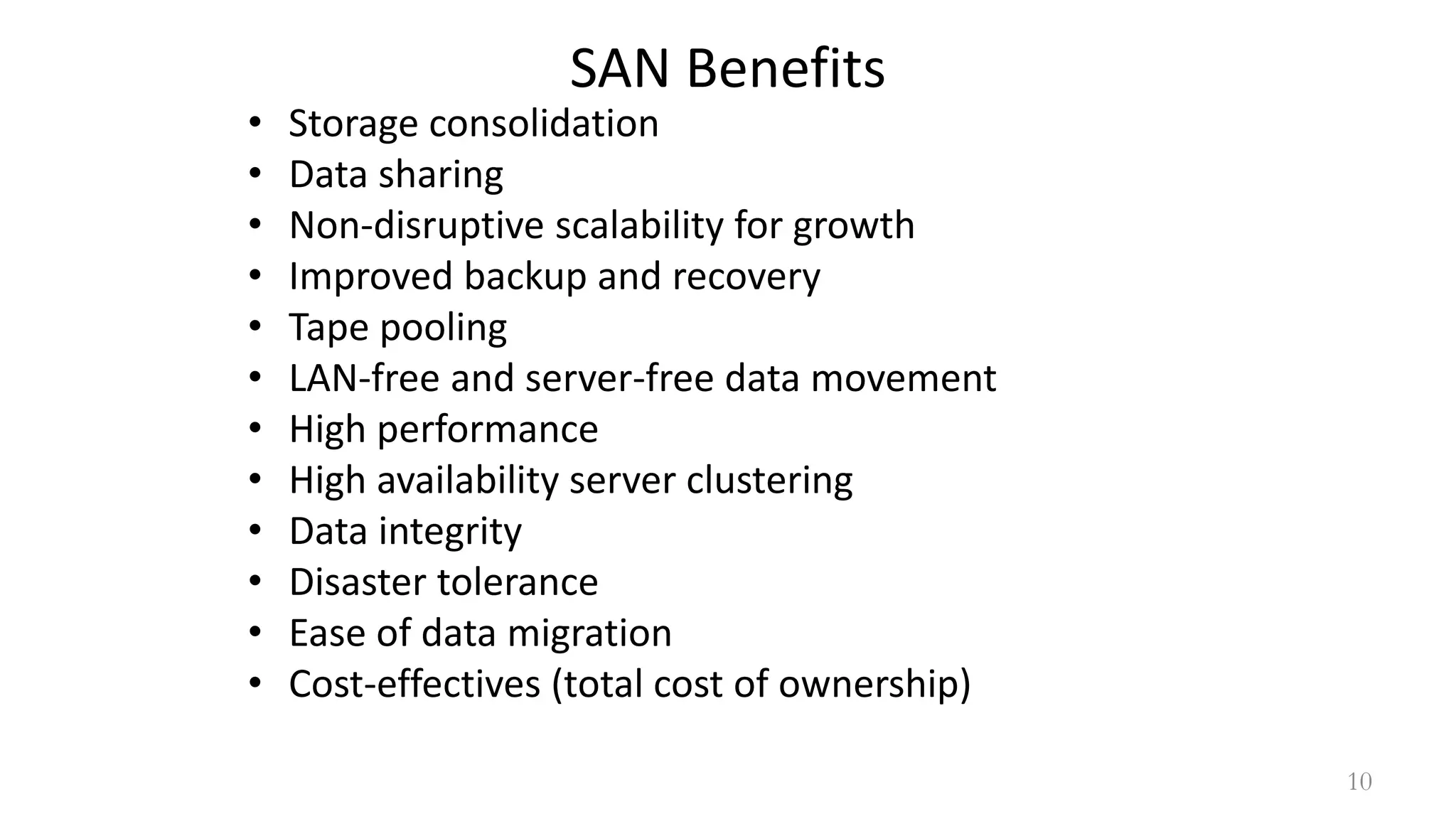 SAN Benefits
• Storage consolidation
• Data sharing
• Non-disruptive scalability for growth
• Improved backup and recovery
• Tape pooling
• LAN-free and server-free data movement
• High performance
• High availability server clustering
• Data integrity
• Disaster tolerance
• Ease of data migration
• Cost-effectives (total cost of ownership)
10
 