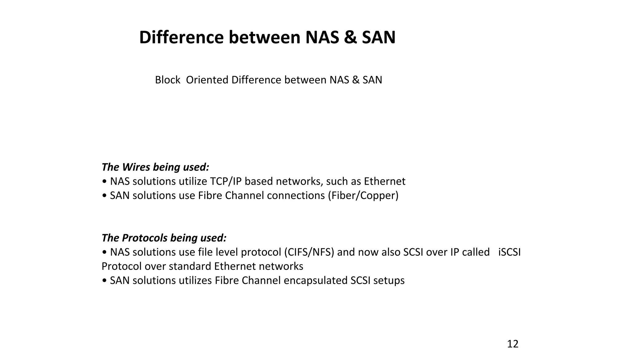 12
Difference between NAS & SAN
Block Oriented Difference between NAS & SAN
The Wires being used:
• NAS solutions utilize TCP/IP based networks, such as Ethernet
• SAN solutions use Fibre Channel connections (Fiber/Copper)
The Protocols being used:
• NAS solutions use file level protocol (CIFS/NFS) and now also SCSI over IP called iSCSI
Protocol over standard Ethernet networks
• SAN solutions utilizes Fibre Channel encapsulated SCSI setups
 