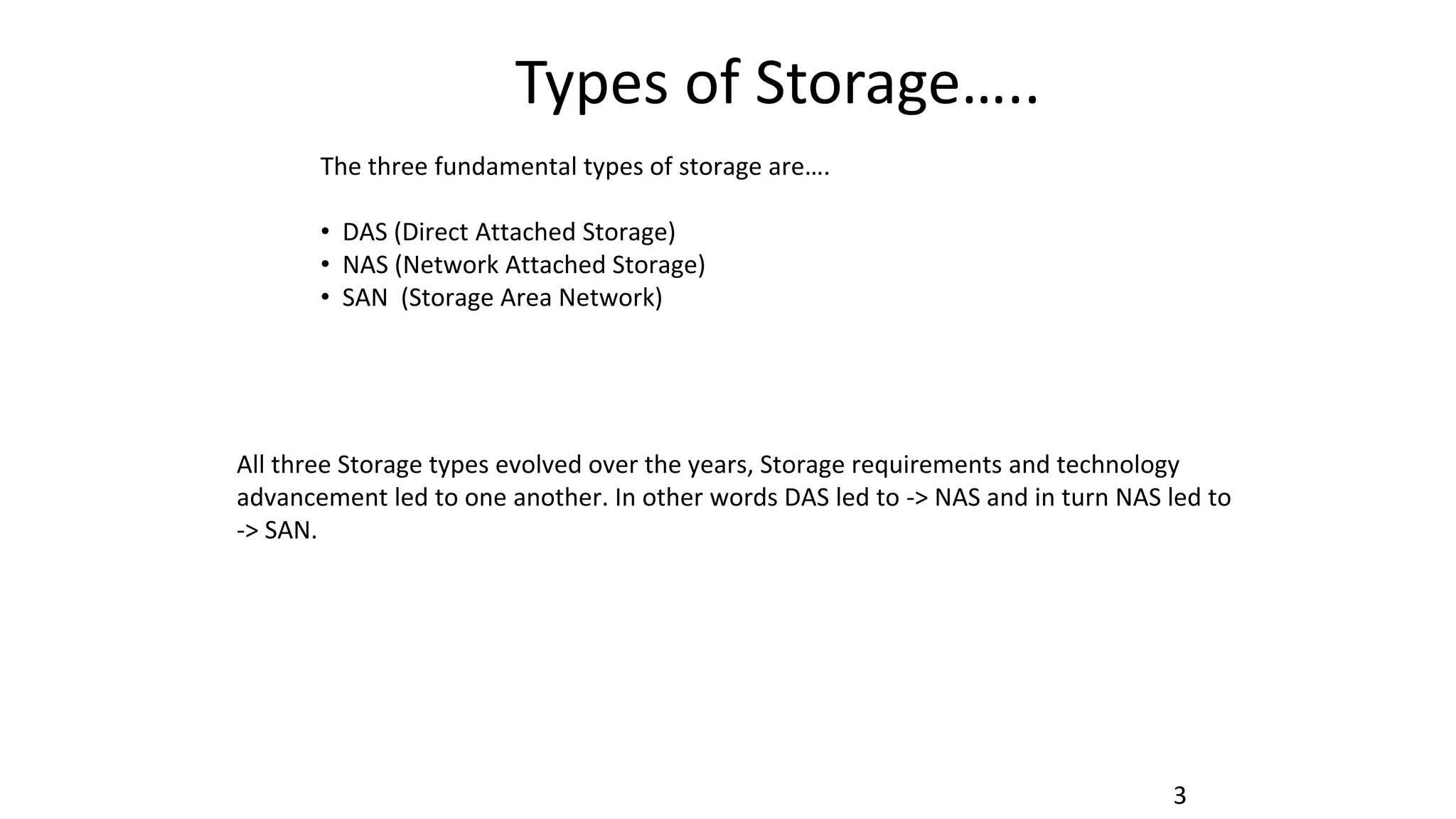 Types of Storage…..
3
The three fundamental types of storage are….
• DAS (Direct Attached Storage)
• NAS (Network Attached Storage)
• SAN (Storage Area Network)
All three Storage types evolved over the years, Storage requirements and technology
advancement led to one another. In other words DAS led to -> NAS and in turn NAS led to
-> SAN.
 