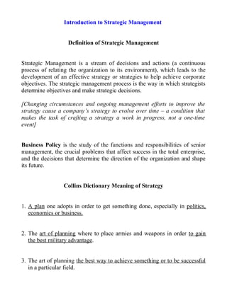 Introduction to Strategic Management
Definition of Strategic Management
Strategic Management is a stream of decisions and actions (a continuous
process of relating the organization to its environment), which leads to the
development of an effective strategy or strategies to help achieve corporate
objectives. The strategic management process is the way in which strategists
determine objectives and make strategic decisions.
[Changing circumstances and ongoing management efforts to improve the
strategy cause a company’s strategy to evolve over time – a condition that
makes the task of crafting a strategy a work in progress, not a one-time
event]
Business Policy is the study of the functions and responsibilities of senior
management, the crucial problems that affect success in the total enterprise,
and the decisions that determine the direction of the organization and shape
its future.
Collins Dictionary Meaning of Strategy
1. A plan one adopts in order to get something done, especially in politics,
economics or business.
2. The art of planning where to place armies and weapons in order to gain
the best military advantage.
3. The art of planning the best way to achieve something or to be successful
in a particular field.
 