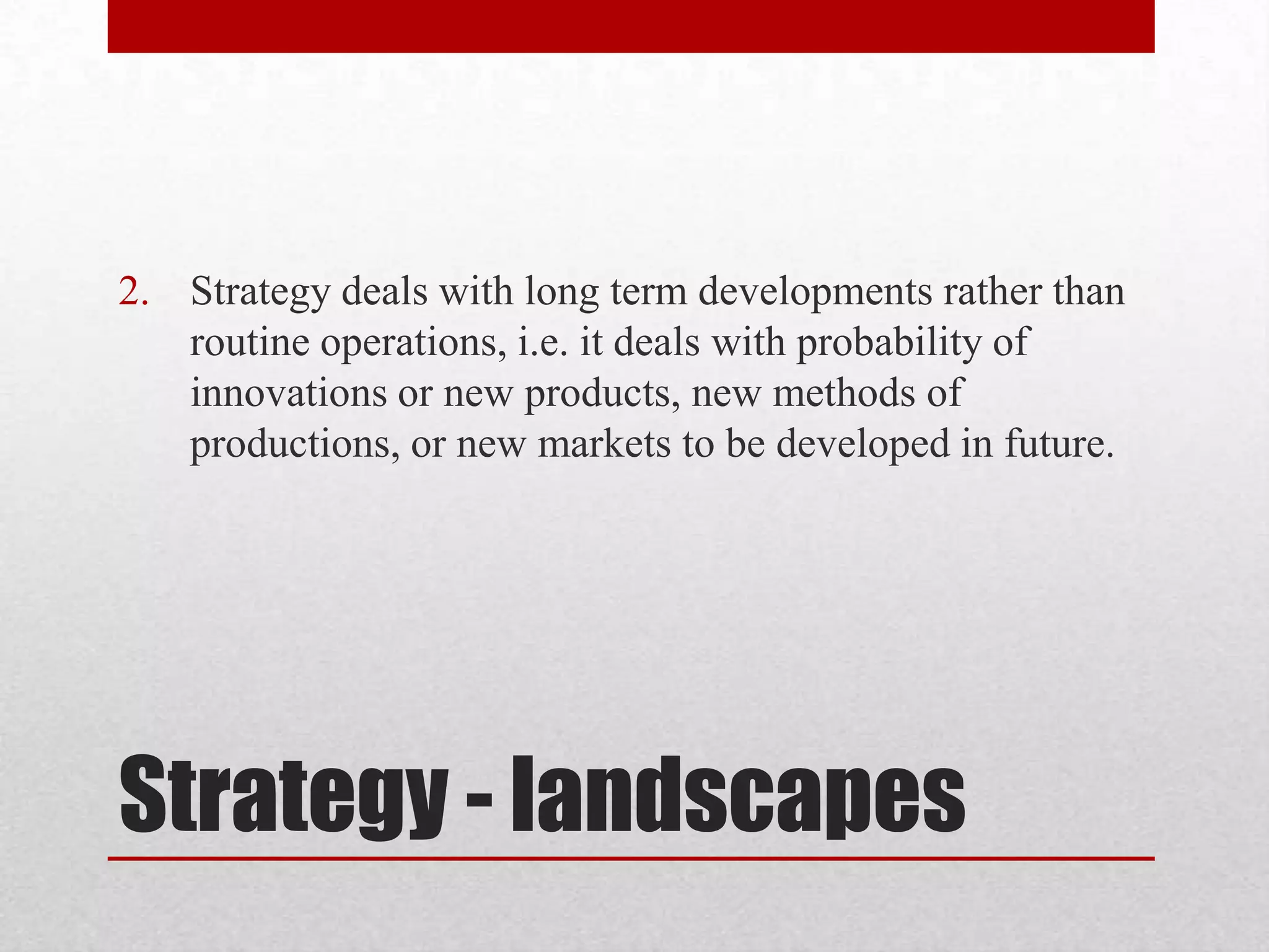 2. Strategy deals with long term developments rather than
   routine operations, i.e. it deals with probability of
   innovations or new products, new methods of
   productions, or new markets to be developed in future.




Strategy - landscapes
 