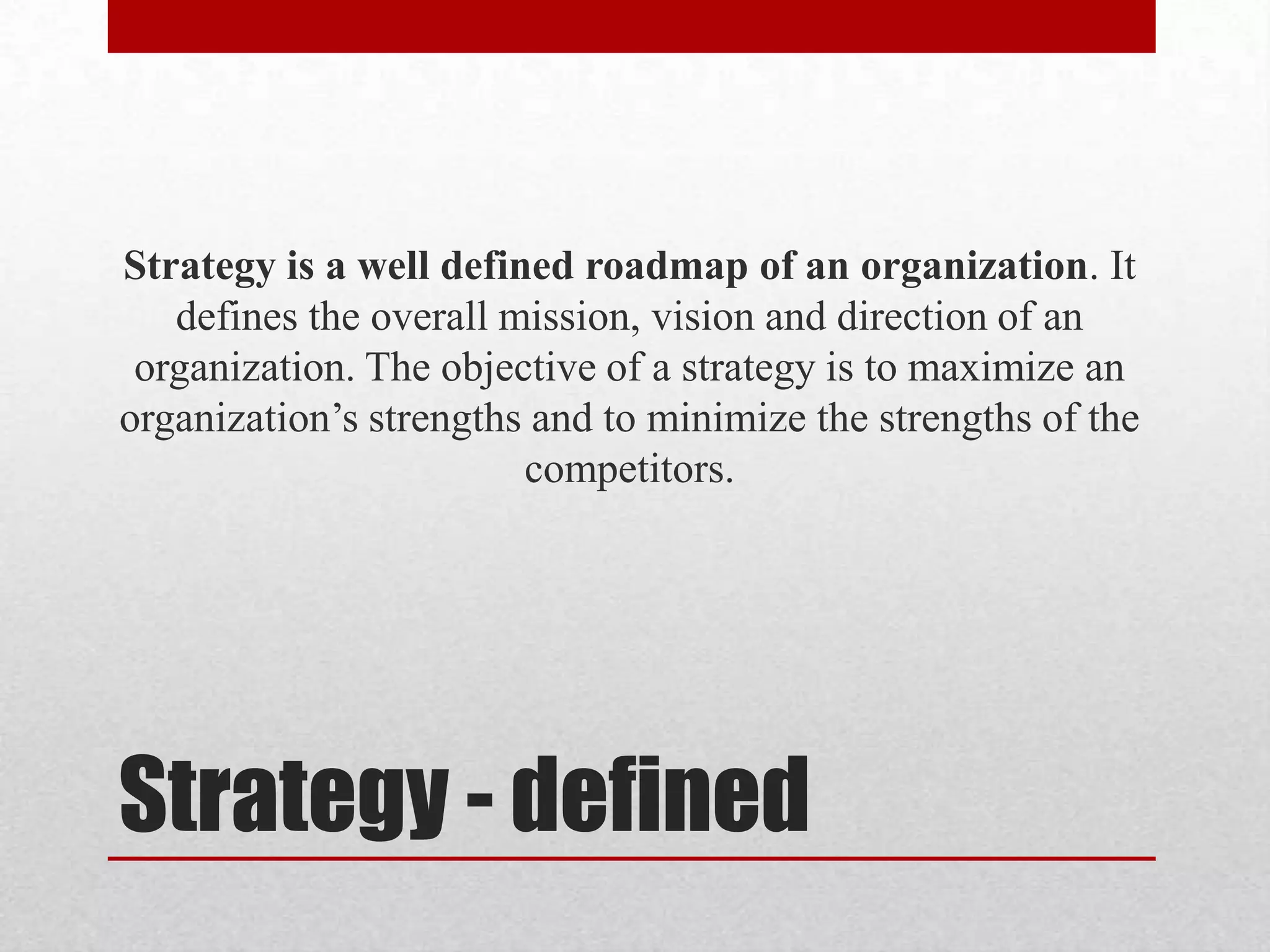 Strategy is a well defined roadmap of an organization. It
   defines the overall mission, vision and direction of an
 organization. The objective of a strategy is to maximize an
organization’s strengths and to minimize the strengths of the
                        competitors.




Strategy - defined
 