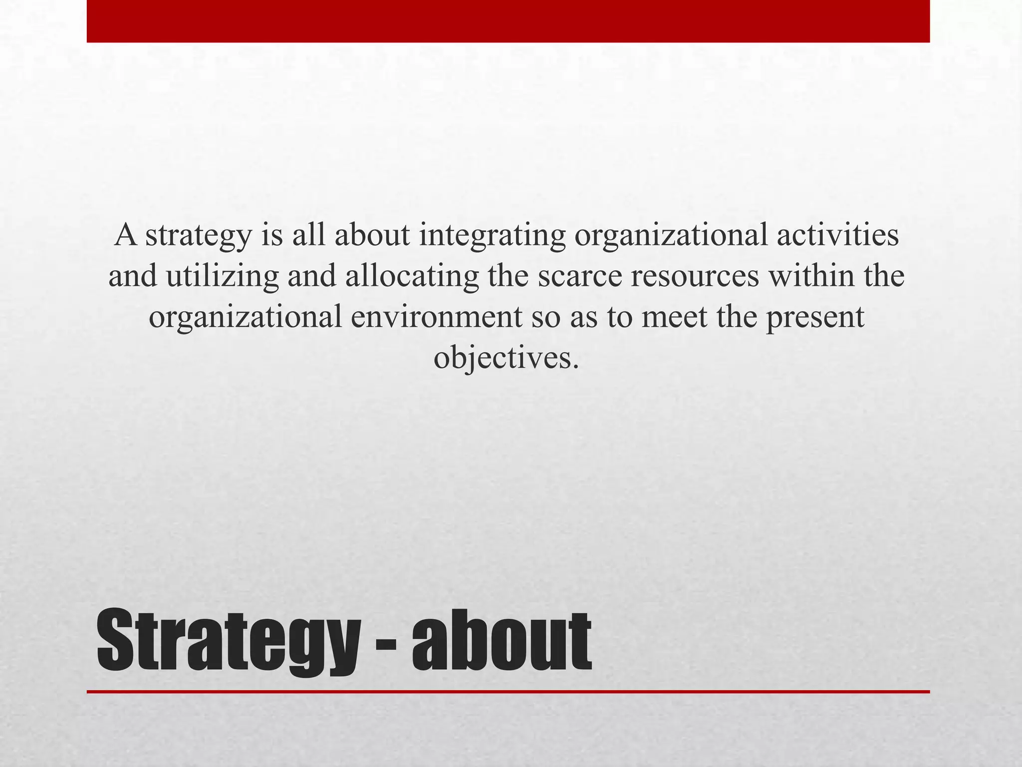 A strategy is all about integrating organizational activities
and utilizing and allocating the scarce resources within the
  organizational environment so as to meet the present
                         objectives.




Strategy - about
 