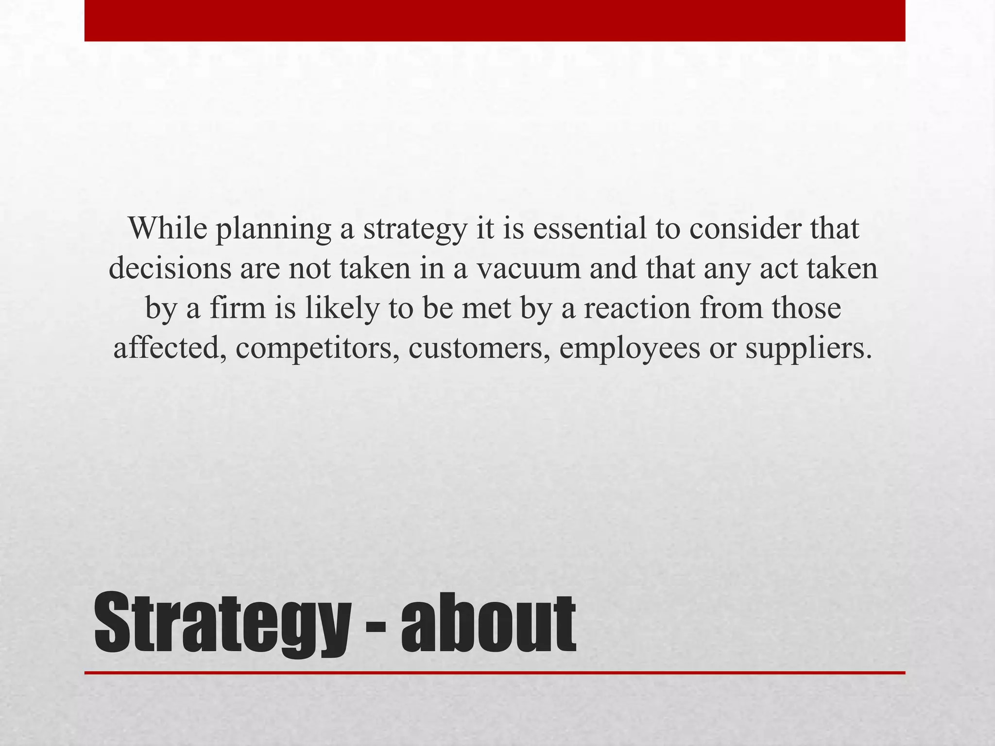 While planning a strategy it is essential to consider that
decisions are not taken in a vacuum and that any act taken
   by a firm is likely to be met by a reaction from those
affected, competitors, customers, employees or suppliers.




Strategy - about
 