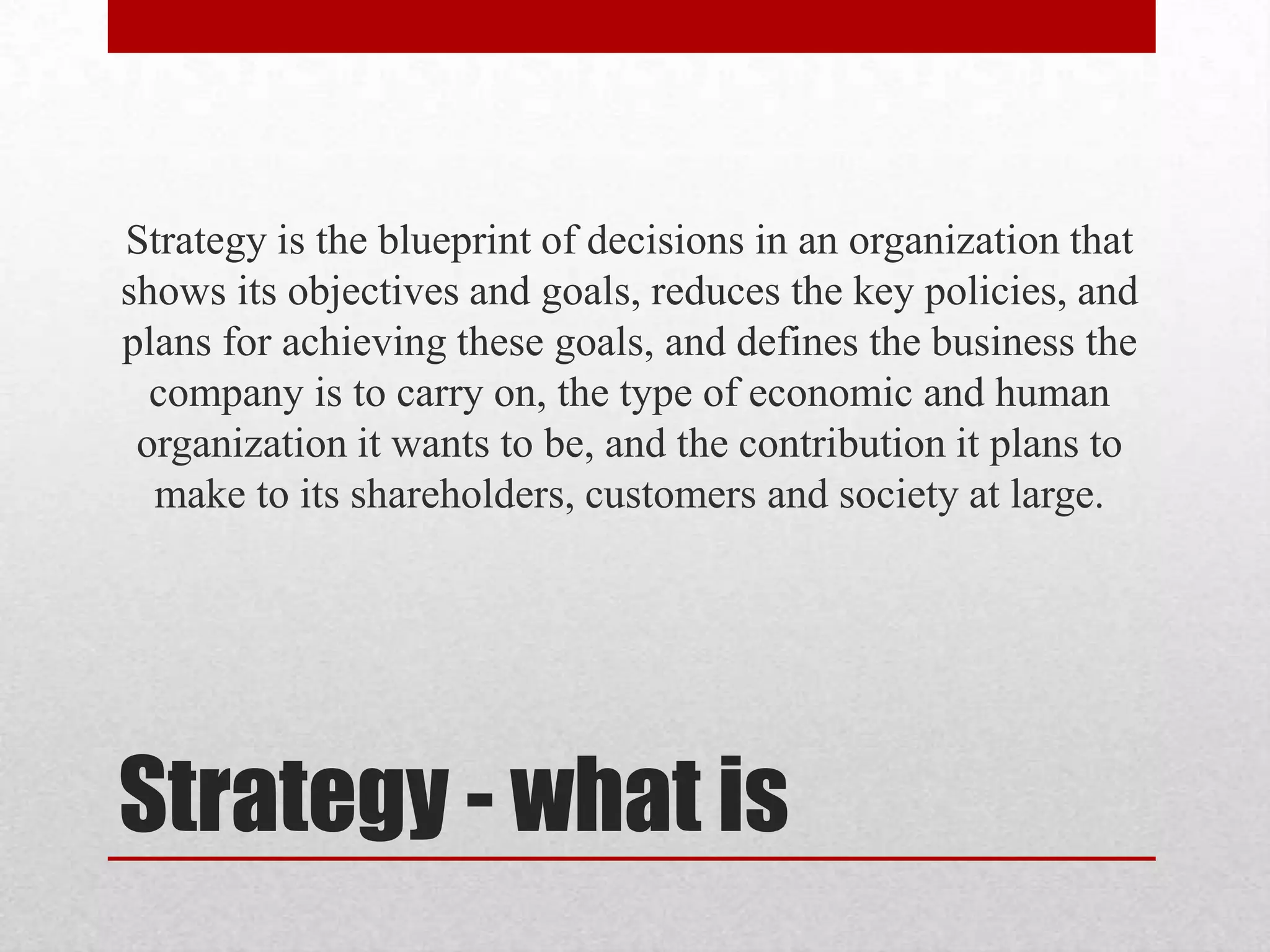 Strategy is the blueprint of decisions in an organization that
shows its objectives and goals, reduces the key policies, and
plans for achieving these goals, and defines the business the
  company is to carry on, the type of economic and human
 organization it wants to be, and the contribution it plans to
  make to its shareholders, customers and society at large.




Strategy - what is
 