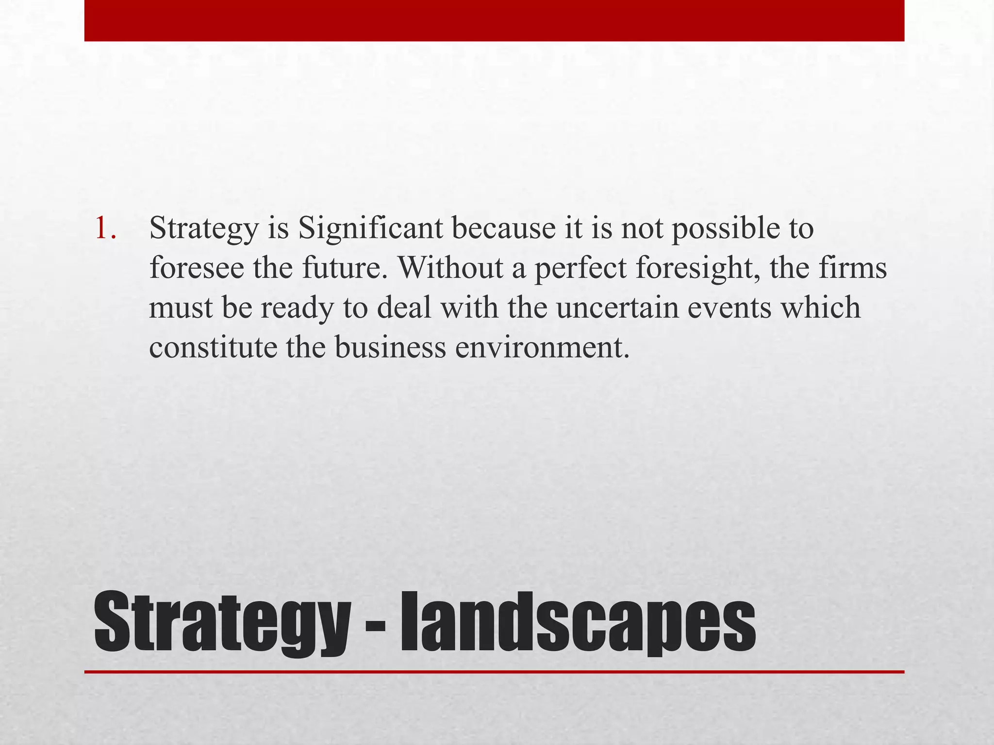 1. Strategy is Significant because it is not possible to
   foresee the future. Without a perfect foresight, the firms
   must be ready to deal with the uncertain events which
   constitute the business environment.




Strategy - landscapes
 