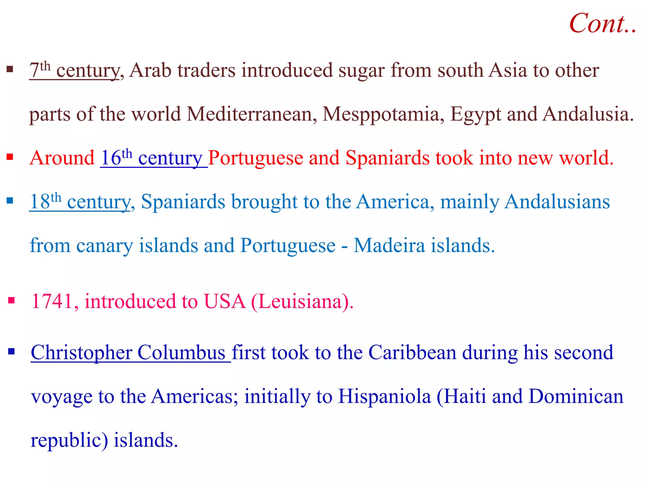 Cont..
 7th century, Arab traders introduced sugar from south Asia to other
parts of the world Mediterranean, Mesppotamia, Egypt and Andalusia.
 Around 16th century Portuguese and Spaniards took into new world.
 18th century, Spaniards brought to the America, mainly Andalusians
from canary islands and Portuguese - Madeira islands.from canary islands and Portuguese - Madeira islands.
 1741, introduced to USA (Leuisiana).
 Christopher Columbus first took to the Caribbean during his second
voyage to the Americas; initially to Hispaniola (Haiti and Dominican
republic) islands.
 