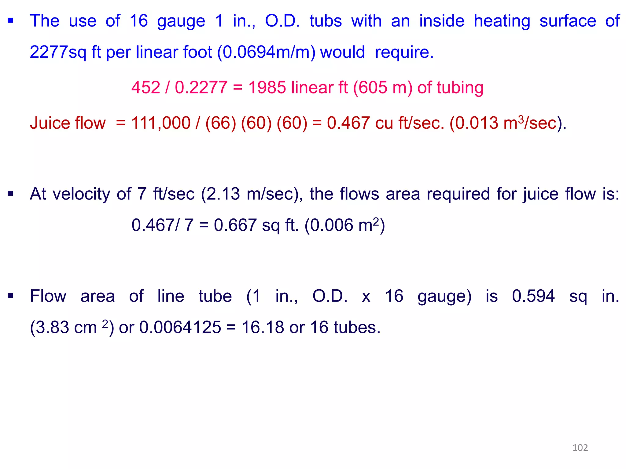  The use of 16 gauge 1 in., O.D. tubs with an inside heating surface of
2277sq ft per linear foot (0.0694m/m) would require.
452 / 0.2277 = 1985 linear ft (605 m) of tubing
Juice flow = 111,000 / (66) (60) (60) = 0.467 cu ft/sec. (0.013 m3/sec).
 At velocity of 7 ft/sec (2.13 m/sec), the flows area required for juice flow is:
0.467/ 7 = 0.667 sq ft. (0.006 m2)0.467/ 7 = 0.667 sq ft. (0.006 m )
 Flow area of line tube (1 in., O.D. x 16 gauge) is 0.594 sq in.
(3.83 cm 2) or 0.0064125 = 16.18 or 16 tubes.
102
 
