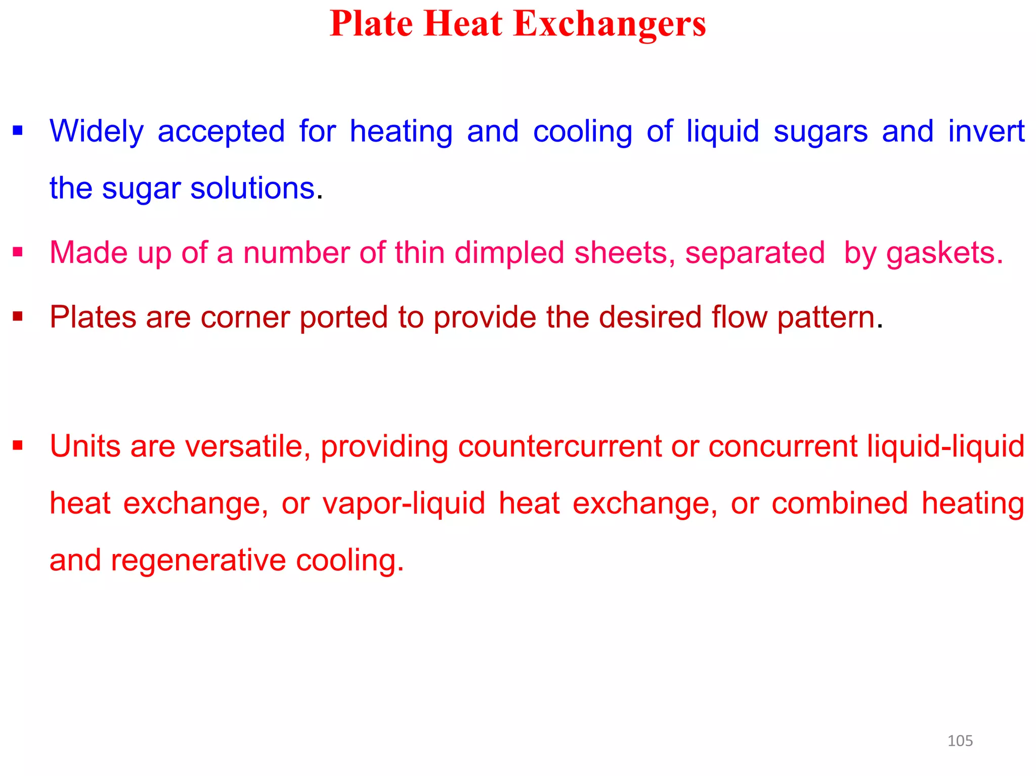 Plate Heat Exchangers
 Widely accepted for heating and cooling of liquid sugars and invert
the sugar solutions.
 Made up of a number of thin dimpled sheets, separated by gaskets.
 Plates are corner ported to provide the desired flow pattern.
 Units are versatile, providing countercurrent or concurrent liquid-liquid
heat exchange, or vapor-liquid heat exchange, or combined heating
and regenerative cooling.
105
 