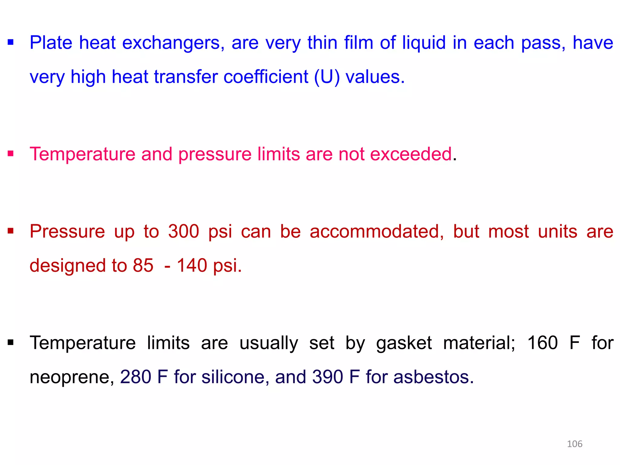  Plate heat exchangers, are very thin film of liquid in each pass, have
very high heat transfer coefficient (U) values.
 Temperature and pressure limits are not exceeded.
 Pressure up to 300 psi can be accommodated, but most units are Pressure up to 300 psi can be accommodated, but most units are
designed to 85 - 140 psi.
 Temperature limits are usually set by gasket material; 160 F for
neoprene, 280 F for silicone, and 390 F for asbestos.
106
 