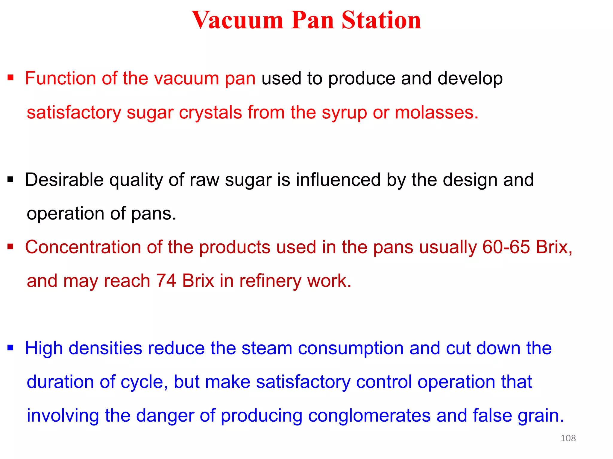 Vacuum Pan Station
 Function of the vacuum pan used to produce and develop
satisfactory sugar crystals from the syrup or molasses.
 Desirable quality of raw sugar is influenced by the design and
operation of pans.
 Concentration of the products used in the pans usually 60-65 Brix,
and may reach 74 Brix in refinery work.
 High densities reduce the steam consumption and cut down the
duration of cycle, but make satisfactory control operation that
involving the danger of producing conglomerates and false grain.
108
 