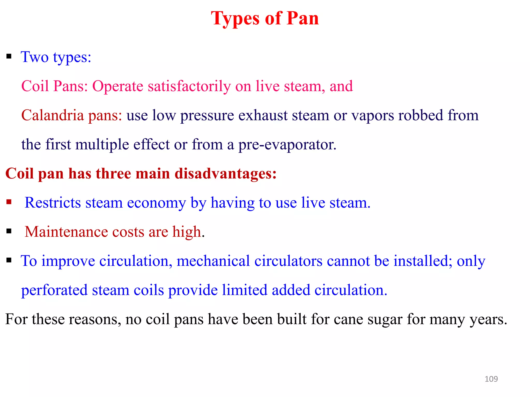 Types of Pan
 Two types:
Coil Pans: Operate satisfactorily on live steam, and
Calandria pans: use low pressure exhaust steam or vapors robbed from
the first multiple effect or from a pre-evaporator.
Coil pan has three main disadvantages:
 Restricts steam economy by having to use live steam. Restricts steam economy by having to use live steam.
 Maintenance costs are high.
 To improve circulation, mechanical circulators cannot be installed; only
perforated steam coils provide limited added circulation.
For these reasons, no coil pans have been built for cane sugar for many years.
109
 