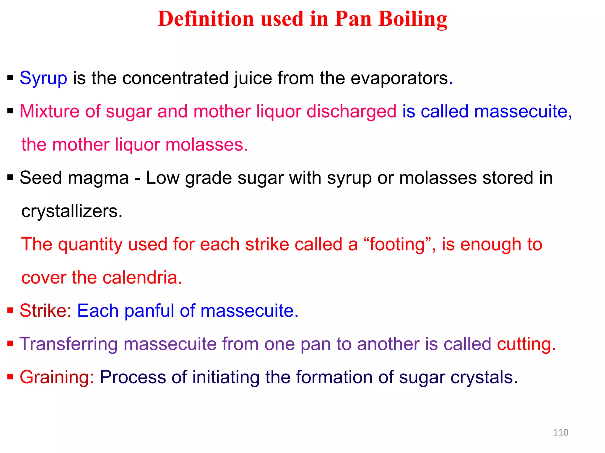 Definition used in Pan Boiling
 Syrup is the concentrated juice from the evaporators.
 Mixture of sugar and mother liquor discharged is called massecuite,
the mother liquor molasses.
 Seed magma - Low grade sugar with syrup or molasses stored in
crystallizers.
The quantity used for each strike called a “footing”, is enough to
cover the calendria.
 Strike: Each panful of massecuite.
 Transferring massecuite from one pan to another is called cutting.
 Graining: Process of initiating the formation of sugar crystals.
110
 