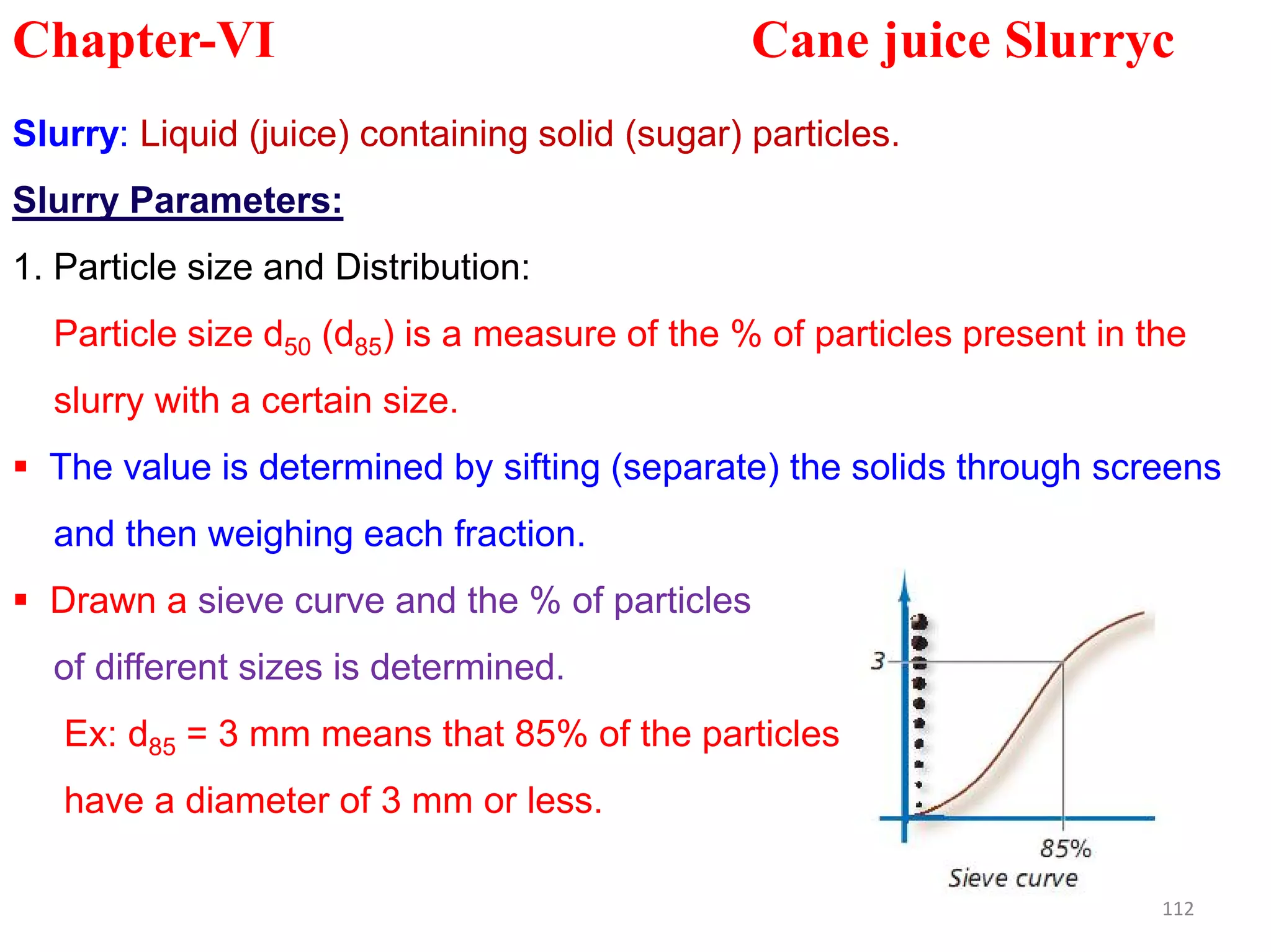 Slurry: Liquid (juice) containing solid (sugar) particles.
Slurry Parameters:
1. Particle size and Distribution:
Particle size d50 (d85) is a measure of the % of particles present in the
slurry with a certain size.
 The value is determined by sifting (separate) the solids through screens
Chapter-VI Cane juice Slurryc
 The value is determined by sifting (separate) the solids through screens
and then weighing each fraction.
 Drawn a sieve curve and the % of particles
of different sizes is determined.
Ex: d85 = 3 mm means that 85% of the particles
have a diameter of 3 mm or less.
112
 