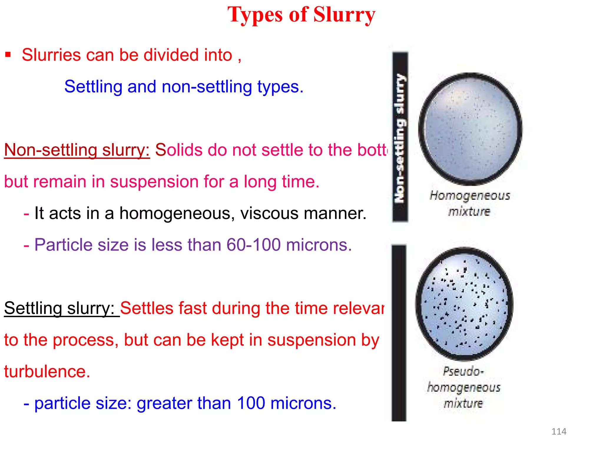 Types of Slurry
 Slurries can be divided into ,
Settling and non-settling types.
Non-settling slurry: Solids do not settle to the bottom
but remain in suspension for a long time.
- It acts in a homogeneous, viscous manner.
- Particle size is less than 60-100 microns.
Settling slurry: Settles fast during the time relevant
to the process, but can be kept in suspension by
turbulence.
- particle size: greater than 100 microns.
114
 