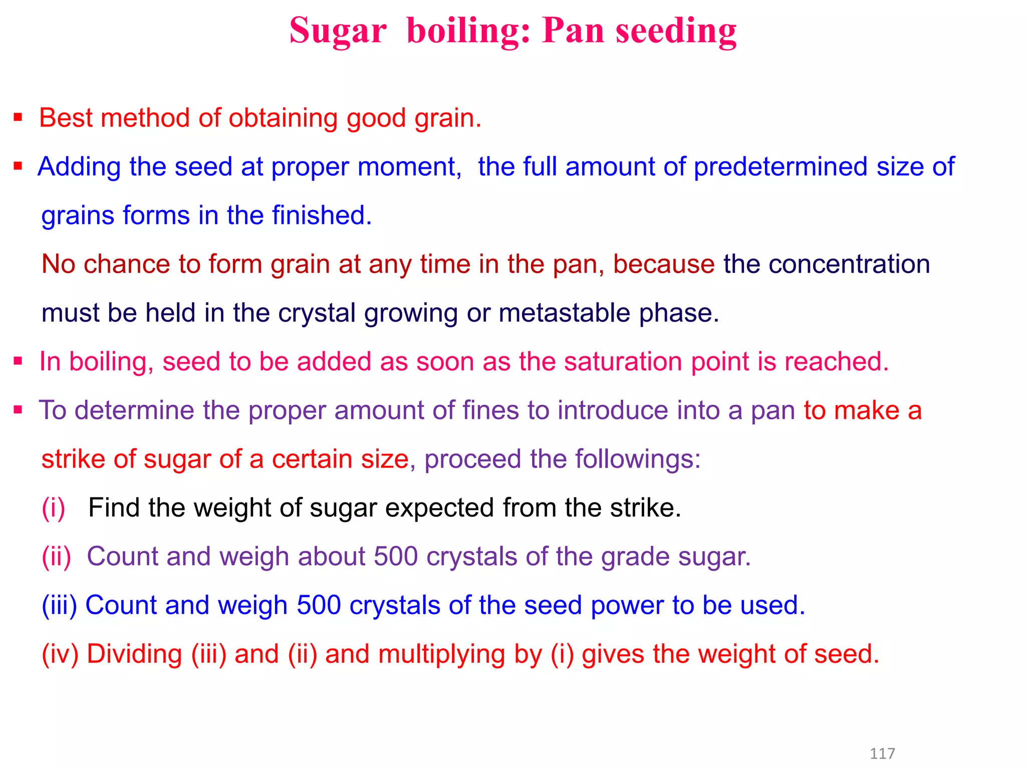 Sugar boiling: Pan seeding
 Best method of obtaining good grain.
 Adding the seed at proper moment, the full amount of predetermined size of
grains forms in the finished.
No chance to form grain at any time in the pan, because the concentration
must be held in the crystal growing or metastable phase.
 In boiling, seed to be added as soon as the saturation point is reached.
117
 To determine the proper amount of fines to introduce into a pan to make a
strike of sugar of a certain size, proceed the followings:
(i) Find the weight of sugar expected from the strike.
(ii) Count and weigh about 500 crystals of the grade sugar.
(iii) Count and weigh 500 crystals of the seed power to be used.
(iv) Dividing (iii) and (ii) and multiplying by (i) gives the weight of seed.
 