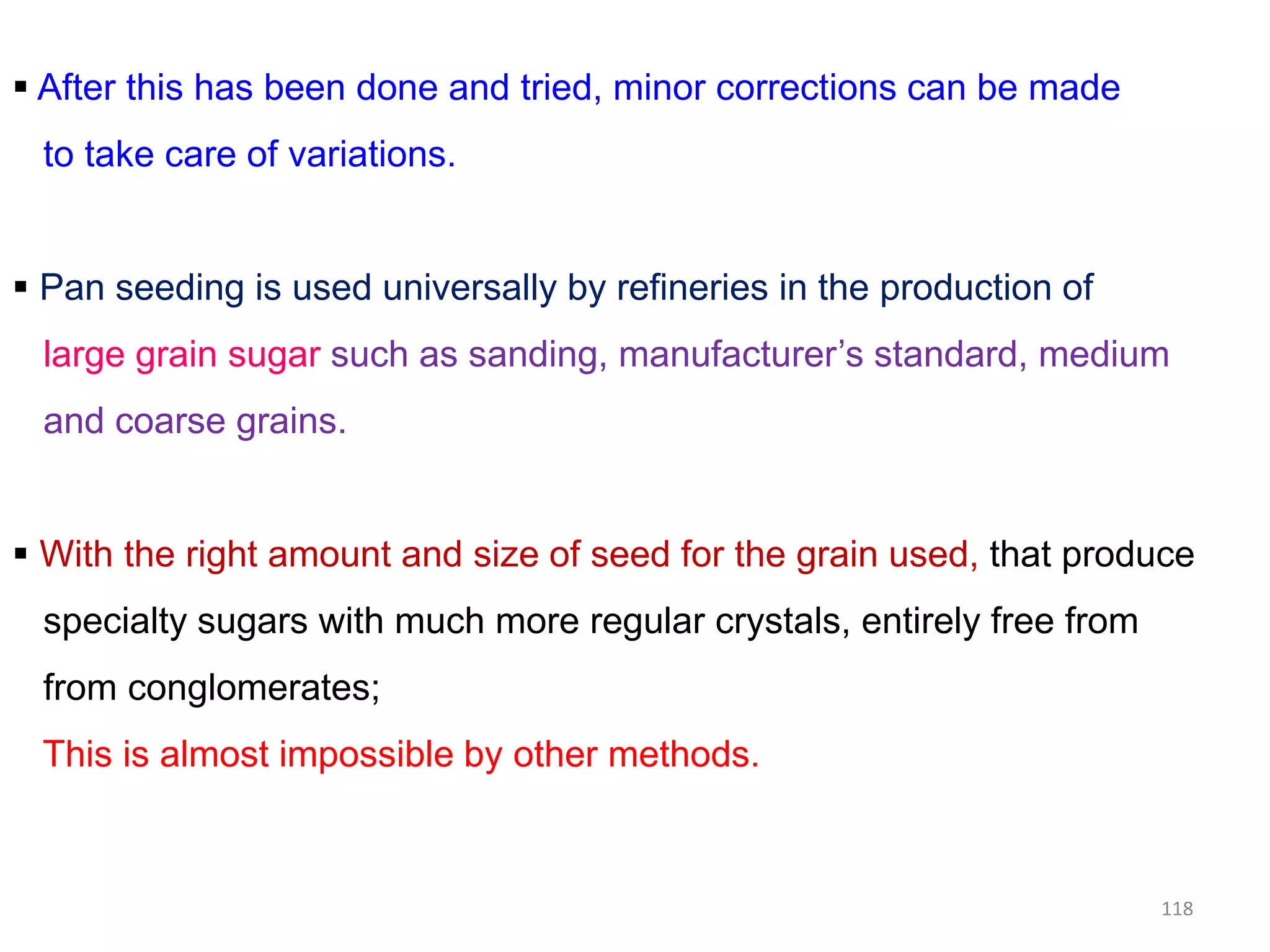  After this has been done and tried, minor corrections can be made
to take care of variations.
 Pan seeding is used universally by refineries in the production of
large grain sugar such as sanding, manufacturer’s standard, medium
and coarse grains.
118
 With the right amount and size of seed for the grain used, that produce
specialty sugars with much more regular crystals, entirely free from
from conglomerates;
This is almost impossible by other methods.
 