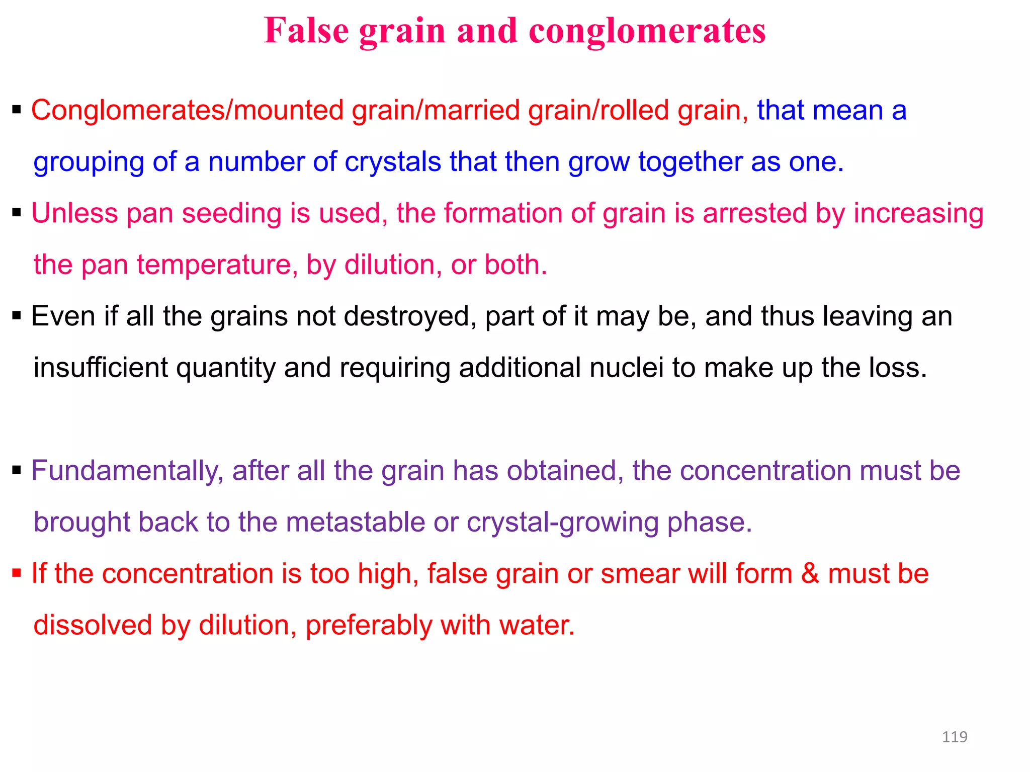 False grain and conglomerates
 Conglomerates/mounted grain/married grain/rolled grain, that mean a
grouping of a number of crystals that then grow together as one.
 Unless pan seeding is used, the formation of grain is arrested by increasing
the pan temperature, by dilution, or both.
 Even if all the grains not destroyed, part of it may be, and thus leaving an
insufficient quantity and requiring additional nuclei to make up the loss.
 Fundamentally, after all the grain has obtained, the concentration must be
brought back to the metastable or crystal-growing phase.
 If the concentration is too high, false grain or smear will form & must be
dissolved by dilution, preferably with water.
119
 